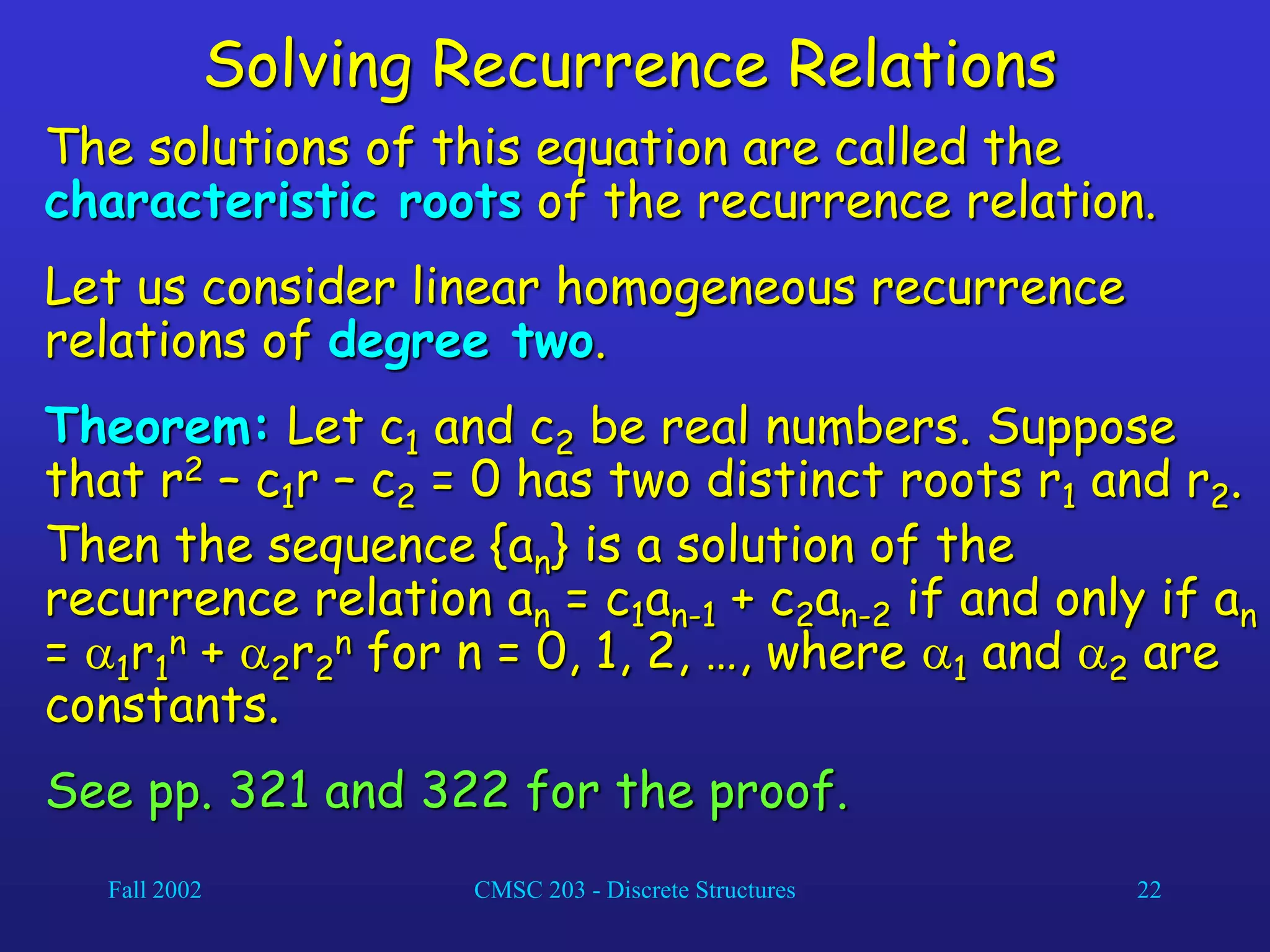 Fall 2002 CMSC 203 - Discrete Structures 22
Solving Recurrence Relations
The solutions of this equation are called the
characteristic roots of the recurrence relation.
Let us consider linear homogeneous recurrence
relations of degree two.
Theorem: Let c1 and c2 be real numbers. Suppose
that r2 – c1r – c2 = 0 has two distinct roots r1 and r2.
Then the sequence {an} is a solution of the
recurrence relation an = c1an-1 + c2an-2 if and only if an
= 1r1
n + 2r2
n for n = 0, 1, 2, …, where 1 and 2 are
constants.
See pp. 321 and 322 for the proof.
 