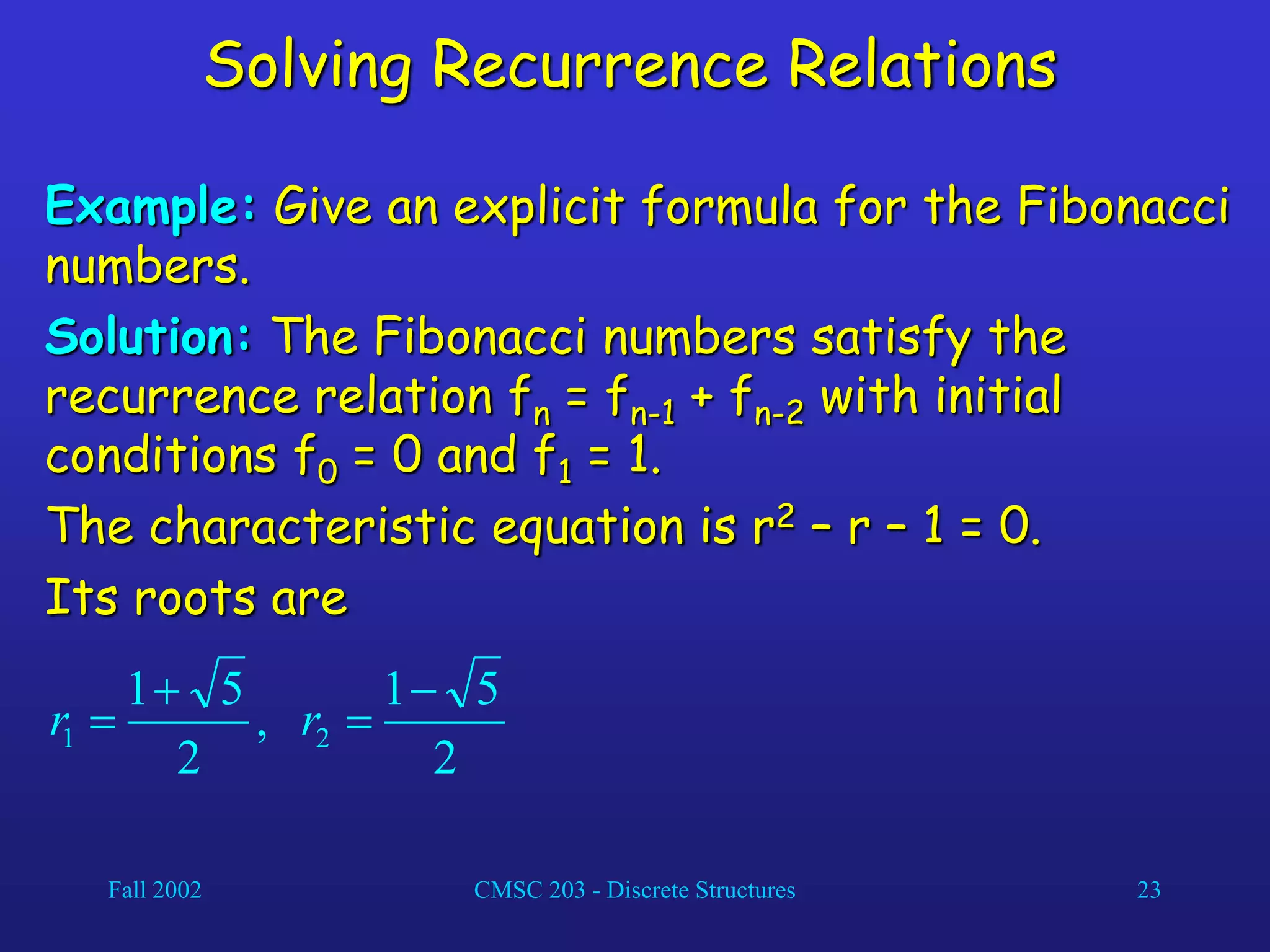 Fall 2002 CMSC 203 - Discrete Structures 23
Solving Recurrence Relations
Example: Give an explicit formula for the Fibonacci
numbers.
Solution: The Fibonacci numbers satisfy the
recurrence relation fn = fn-1 + fn-2 with initial
conditions f0 = 0 and f1 = 1.
The characteristic equation is r2 – r – 1 = 0.
Its roots are
2
5
1
,
2
5
1
2
1



 r
r
 