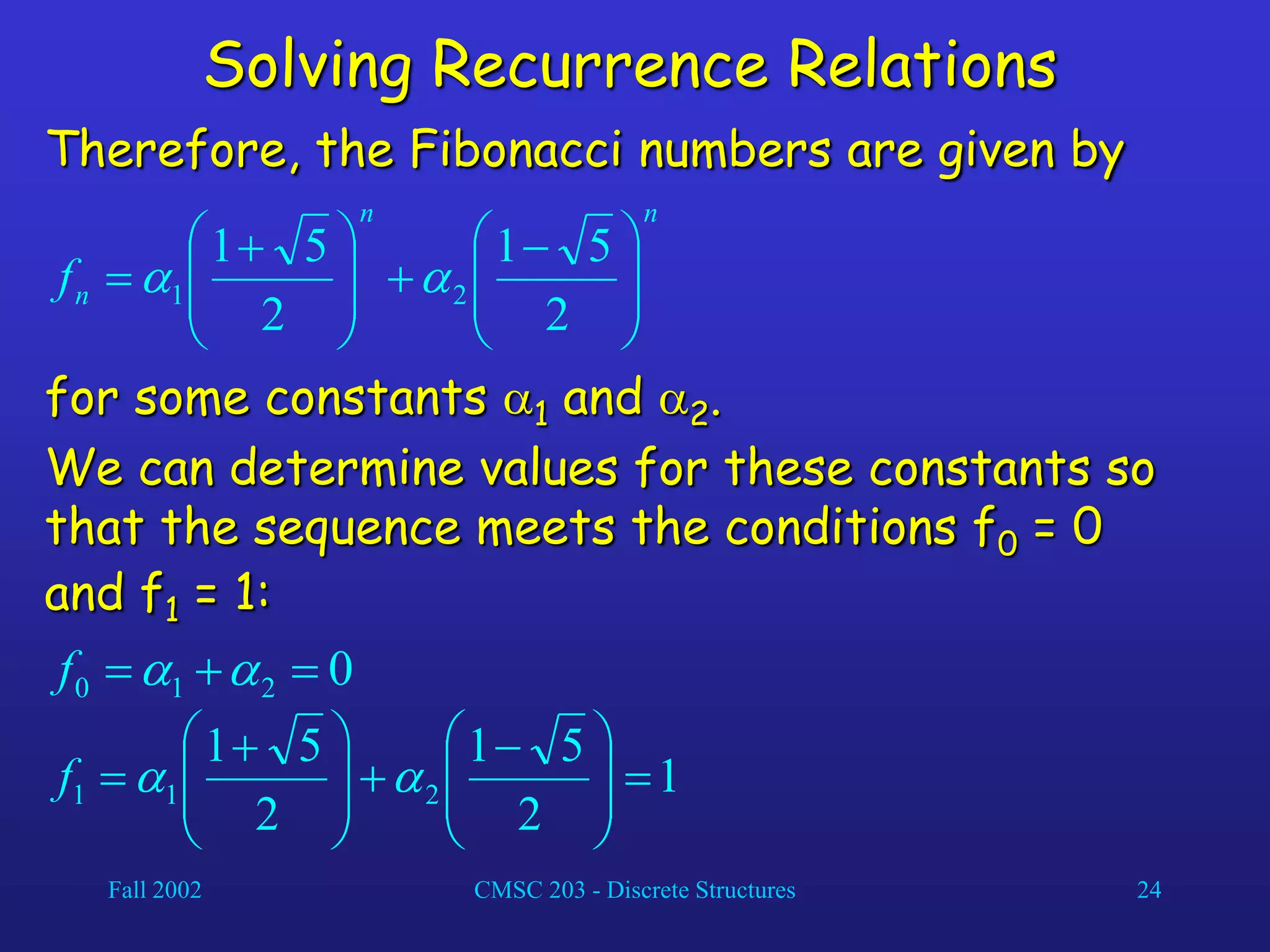 Fall 2002 CMSC 203 - Discrete Structures 24
Solving Recurrence Relations
Therefore, the Fibonacci numbers are given by
n
n
n
f 






 








 

2
5
1
2
5
1
2
1 

for some constants 1 and 2.
We can determine values for these constants so
that the sequence meets the conditions f0 = 0
and f1 = 1:
0
2
1
0 

 

f
1
2
5
1
2
5
1
2
1
1 







 








 
 

f
 