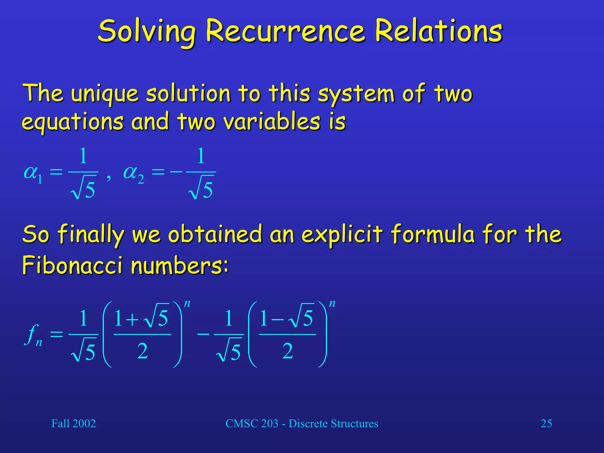 Fall 2002 CMSC 203 - Discrete Structures 25
Solving Recurrence Relations
The unique solution to this system of two
equations and two variables is
5
1
,
5
1
2
1 

 

So finally we obtained an explicit formula for the
Fibonacci numbers:
n
n
n
f 






 








 

2
5
1
5
1
2
5
1
5
1
 
