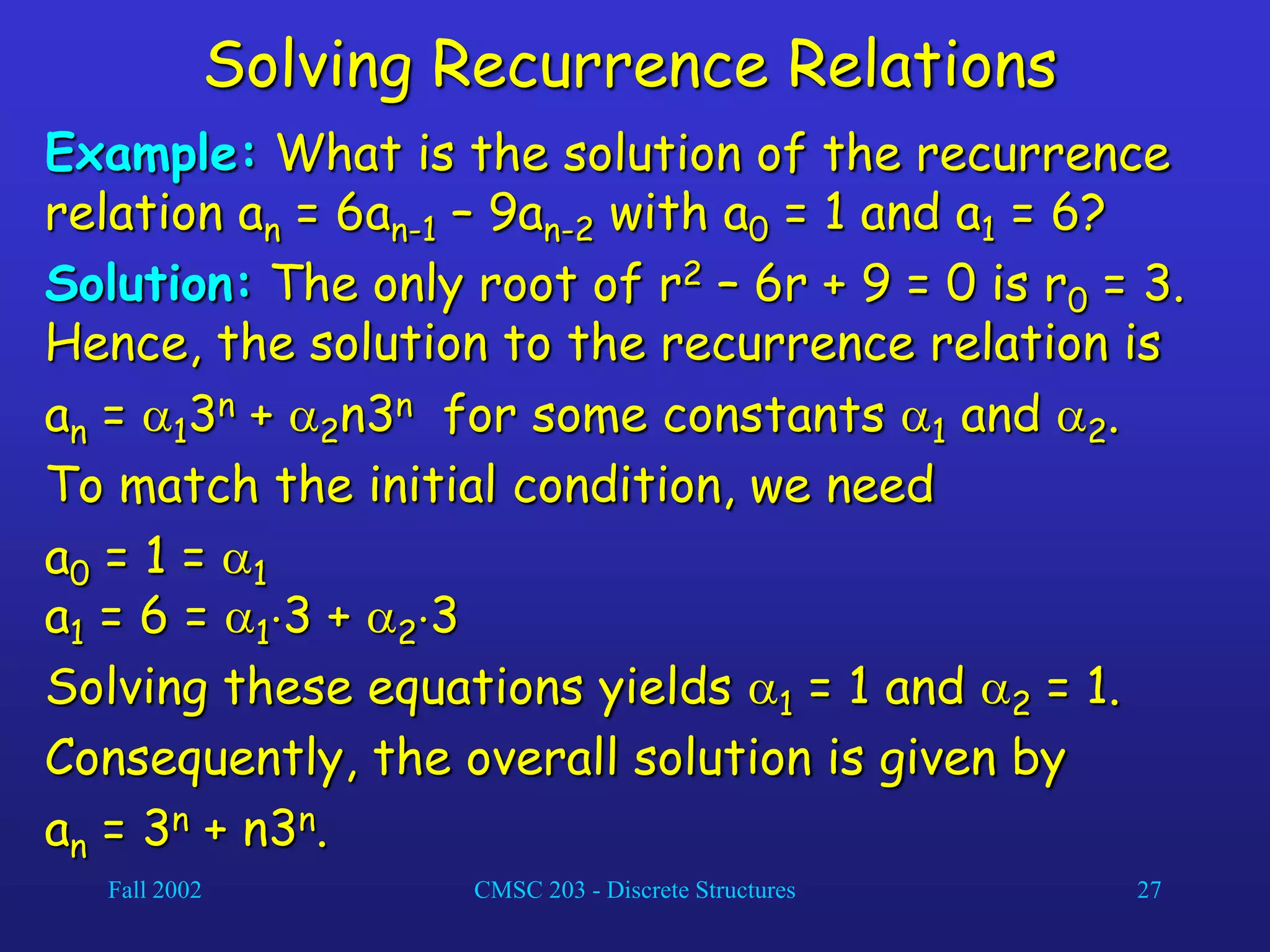 Fall 2002 CMSC 203 - Discrete Structures 27
Solving Recurrence Relations
Example: What is the solution of the recurrence
relation an = 6an-1 – 9an-2 with a0 = 1 and a1 = 6?
Solution: The only root of r2 – 6r + 9 = 0 is r0 = 3.
Hence, the solution to the recurrence relation is
an = 13n + 2n3n for some constants 1 and 2.
To match the initial condition, we need
a0 = 1 = 1
a1 = 6 = 13 + 23
Solving these equations yields 1 = 1 and 2 = 1.
Consequently, the overall solution is given by
an = 3n + n3n.
 