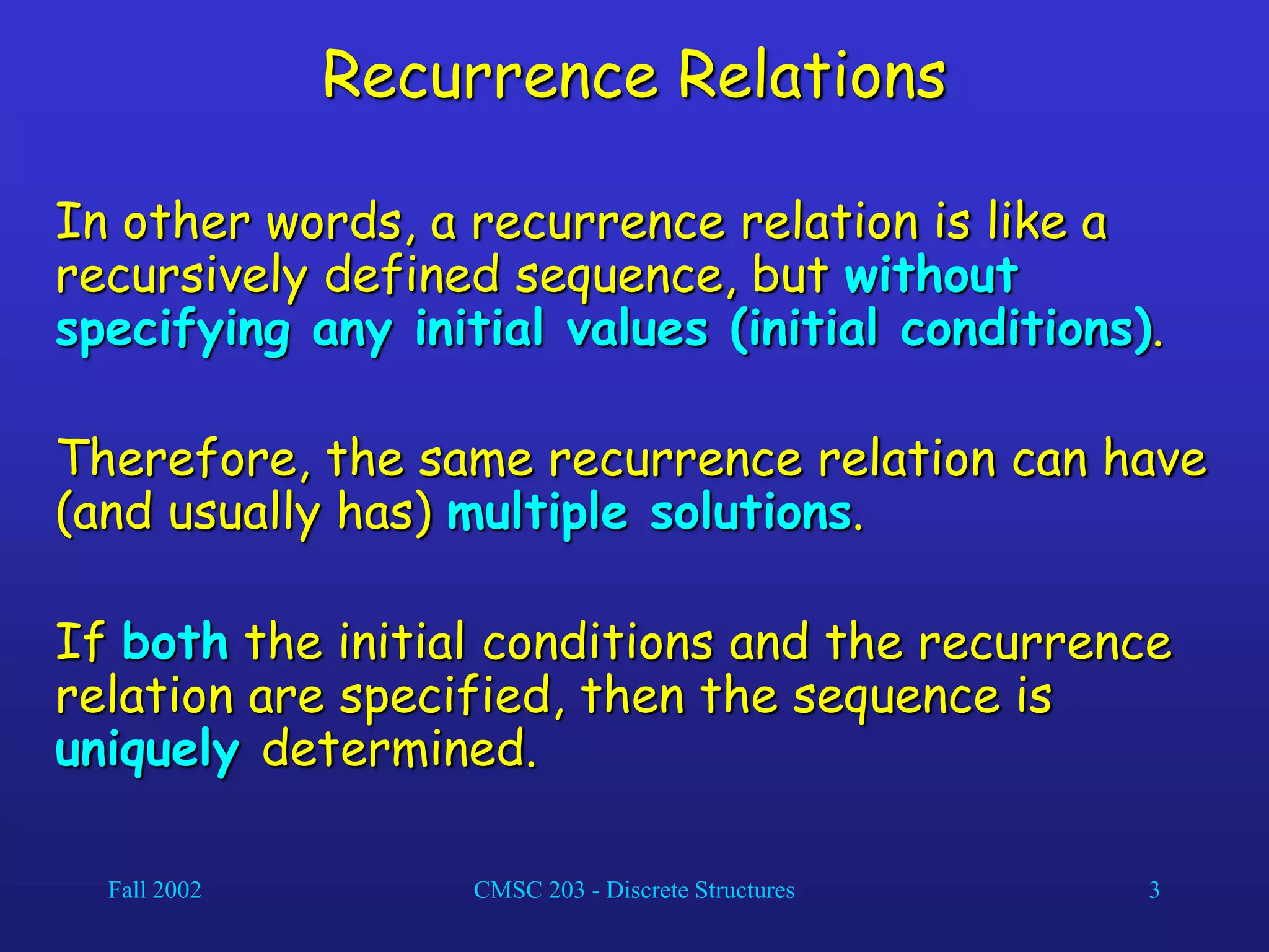 Fall 2002 CMSC 203 - Discrete Structures 3
Recurrence Relations
In other words, a recurrence relation is like a
recursively defined sequence, but without
specifying any initial values (initial conditions).
Therefore, the same recurrence relation can have
(and usually has) multiple solutions.
If both the initial conditions and the recurrence
relation are specified, then the sequence is
uniquely determined.
 