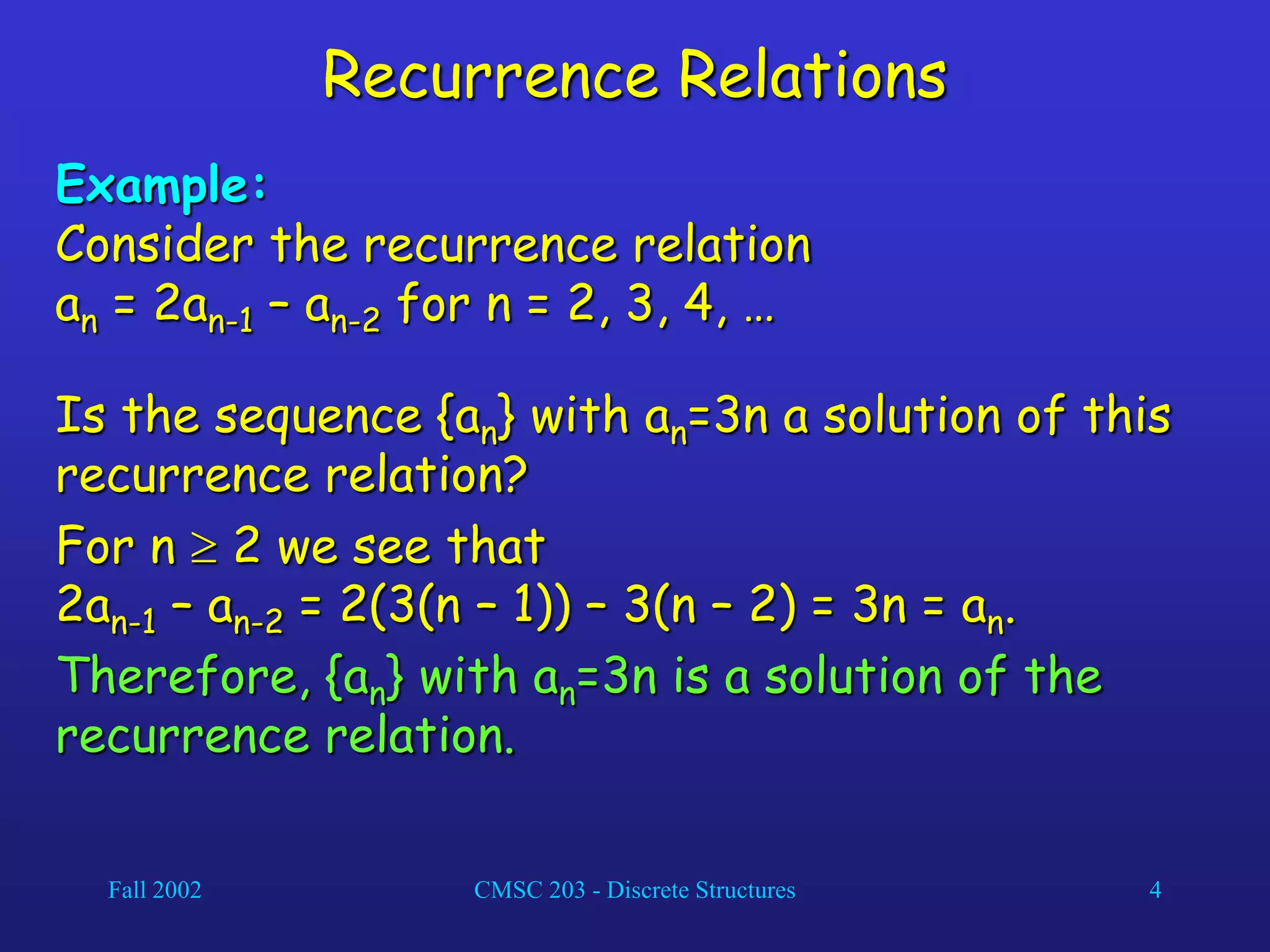 Fall 2002 CMSC 203 - Discrete Structures 4
Recurrence Relations
Example:
Consider the recurrence relation
an = 2an-1 – an-2 for n = 2, 3, 4, …
Is the sequence {an} with an=3n a solution of this
recurrence relation?
For n  2 we see that
2an-1 – an-2 = 2(3(n – 1)) – 3(n – 2) = 3n = an.
Therefore, {an} with an=3n is a solution of the
recurrence relation.
 