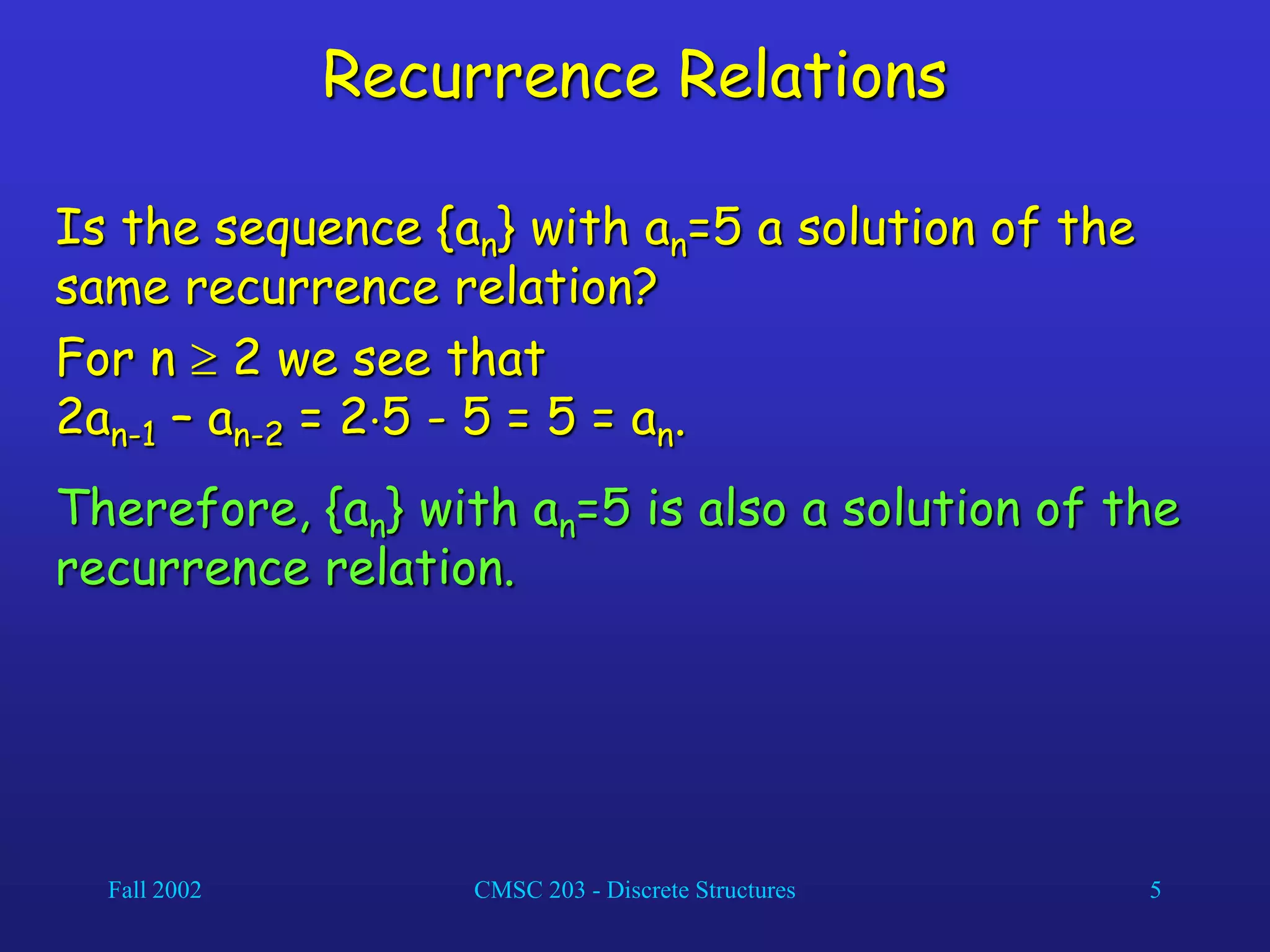 Fall 2002 CMSC 203 - Discrete Structures 5
Recurrence Relations
Is the sequence {an} with an=5 a solution of the
same recurrence relation?
For n  2 we see that
2an-1 – an-2 = 25 - 5 = 5 = an.
Therefore, {an} with an=5 is also a solution of the
recurrence relation.
 
