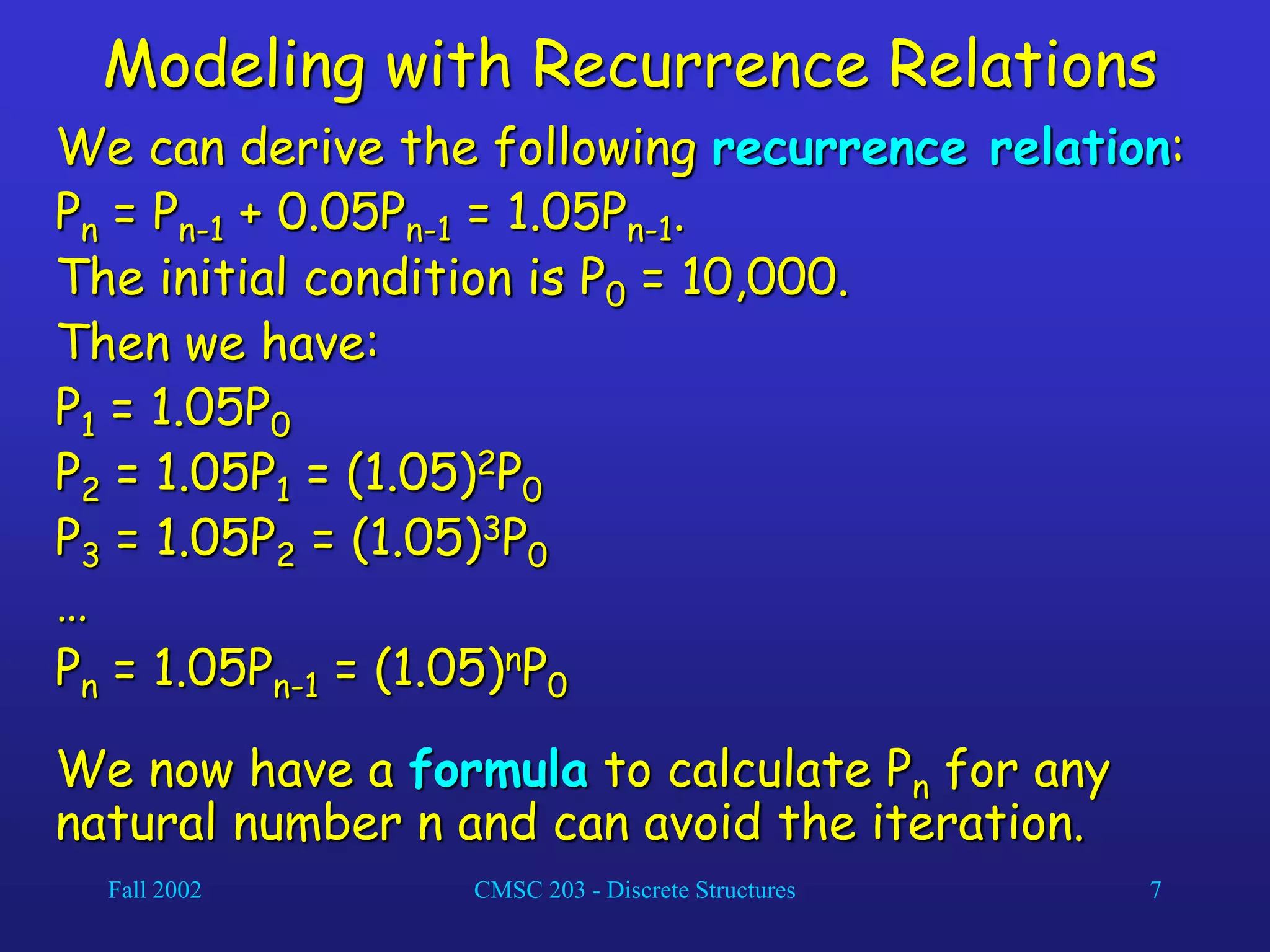 Fall 2002 CMSC 203 - Discrete Structures 7
Modeling with Recurrence Relations
We can derive the following recurrence relation:
Pn = Pn-1 + 0.05Pn-1 = 1.05Pn-1.
The initial condition is P0 = 10,000.
Then we have:
P1 = 1.05P0
P2 = 1.05P1 = (1.05)2P0
P3 = 1.05P2 = (1.05)3P0
…
Pn = 1.05Pn-1 = (1.05)nP0
We now have a formula to calculate Pn for any
natural number n and can avoid the iteration.
 