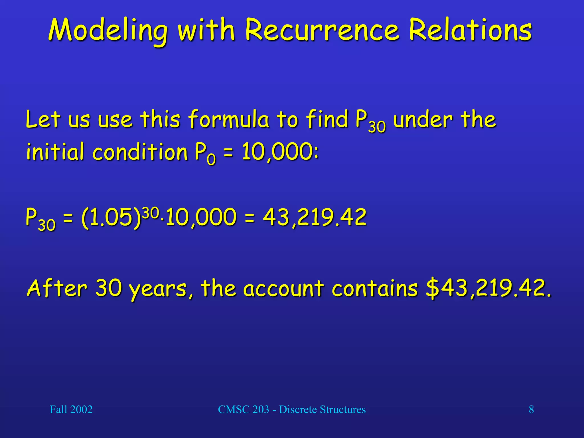 Fall 2002 CMSC 203 - Discrete Structures 8
Modeling with Recurrence Relations
Let us use this formula to find P30 under the
initial condition P0 = 10,000:
P30 = (1.05)3010,000 = 43,219.42
After 30 years, the account contains $43,219.42.
 