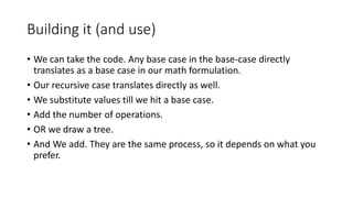 Building it (and use)
• We can take the code. Any base case in the base-case directly
translates as a base case in our math formulation.
• Our recursive case translates directly as well.
• We substitute values till we hit a base case.
• Add the number of operations.
• OR we draw a tree.
• And We add. They are the same process, so it depends on what you
prefer.
 