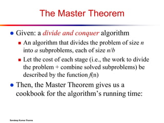 The Master Theorem


Given: a divide and conquer algorithm






An algorithm that divides the problem of size n
into a subproblems, each of size n/b
Let the cost of each stage (i.e., the work to divide
the problem + combine solved subproblems) be
described by the function f(n)

Then, the Master Theorem gives us a
cookbook for the algorithm’s running time:

Sandeep Kumar Poonia

 