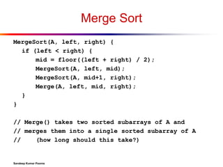 Merge Sort
MergeSort(A, left, right) {
if (left < right) {
mid = floor((left + right) / 2);
MergeSort(A, left, mid);
MergeSort(A, mid+1, right);
Merge(A, left, mid, right);
}
}
// Merge() takes two sorted subarrays of A and
// merges them into a single sorted subarray of A
//
(how long should this take?)

Sandeep Kumar Poonia

 