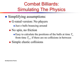 Combat Billiards:
Simulating The Physics


Simplifying assumptions:


G-rated version: No players
 Just



n balls bouncing around

No spin, no friction
 Easy

to calculate the positions of the balls at time Tn
from time Tn-1 if there are no collisions in between



Simple elastic collisions

Sandeep Kumar Poonia

 