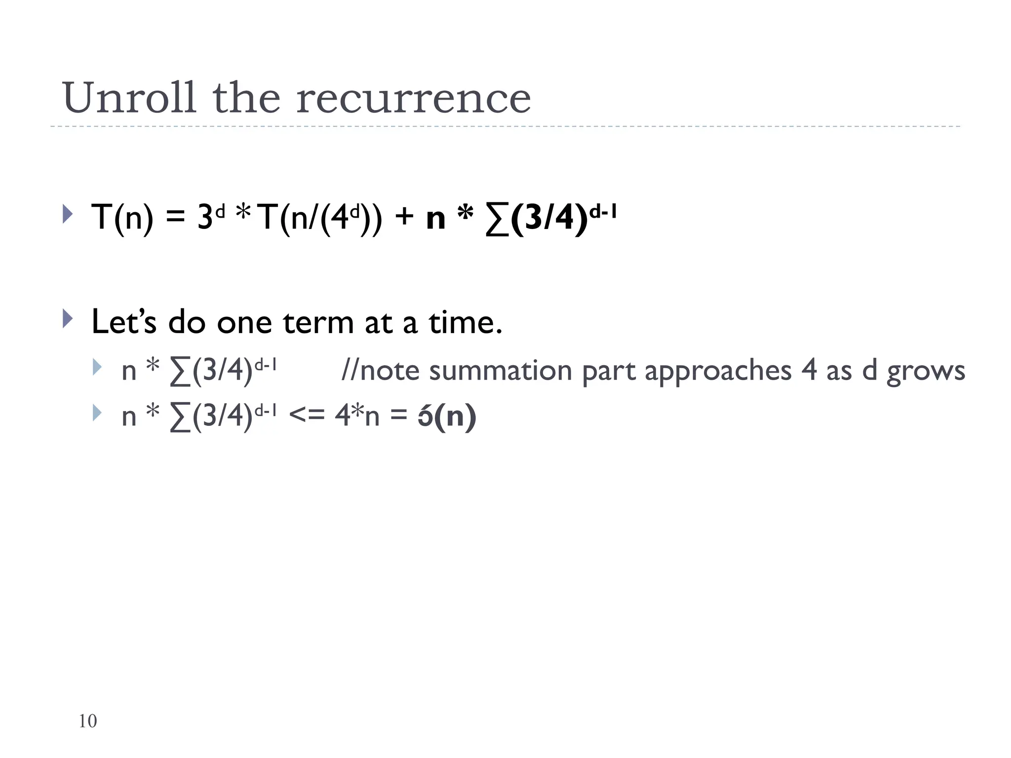 10
Unroll the recurrence
 T(n) = 3d
* T(n/(4d
)) + n * ∑(3/4)d-1
 Let’s do one term at a time.
 n * ∑(3/4)d-1
//note summation part approaches 4 as d grows
 n * ∑(3/4)d-1
<= 4*n = (n)
 