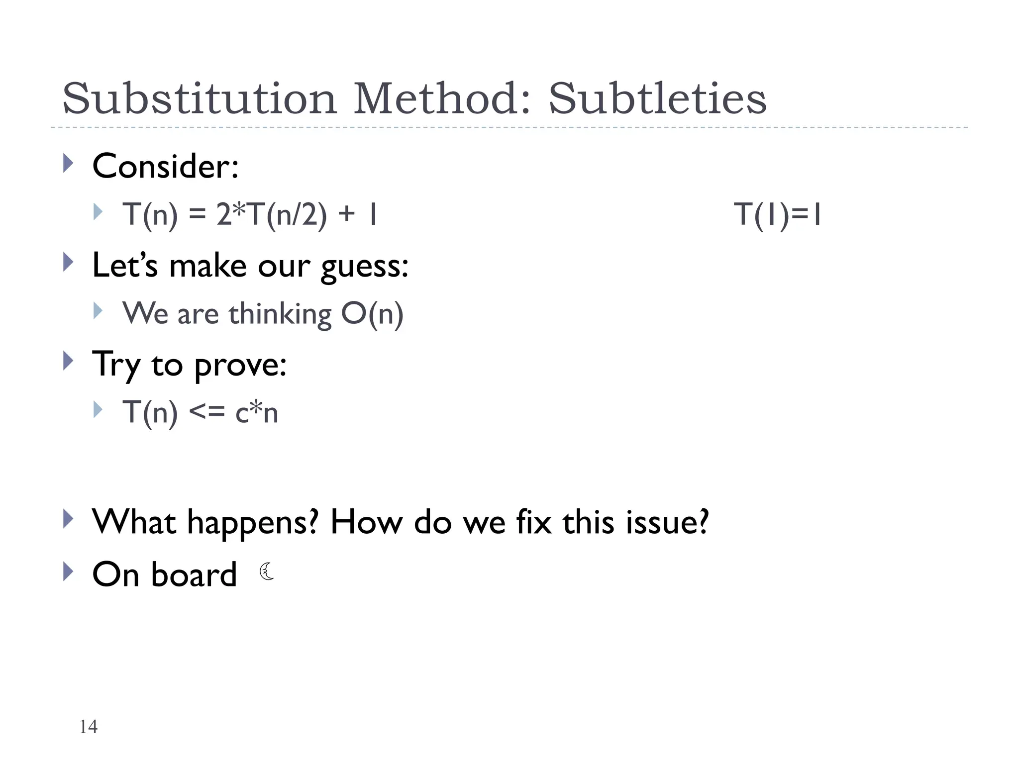 14
Substitution Method: Subtleties
 Consider:
 T(n) = 2*T(n/2) + 1 T(1)=1
 Let’s make our guess:
 We are thinking O(n)
 Try to prove:
 T(n) <= c*n
 What happens? How do we fix this issue?
 On board 
 