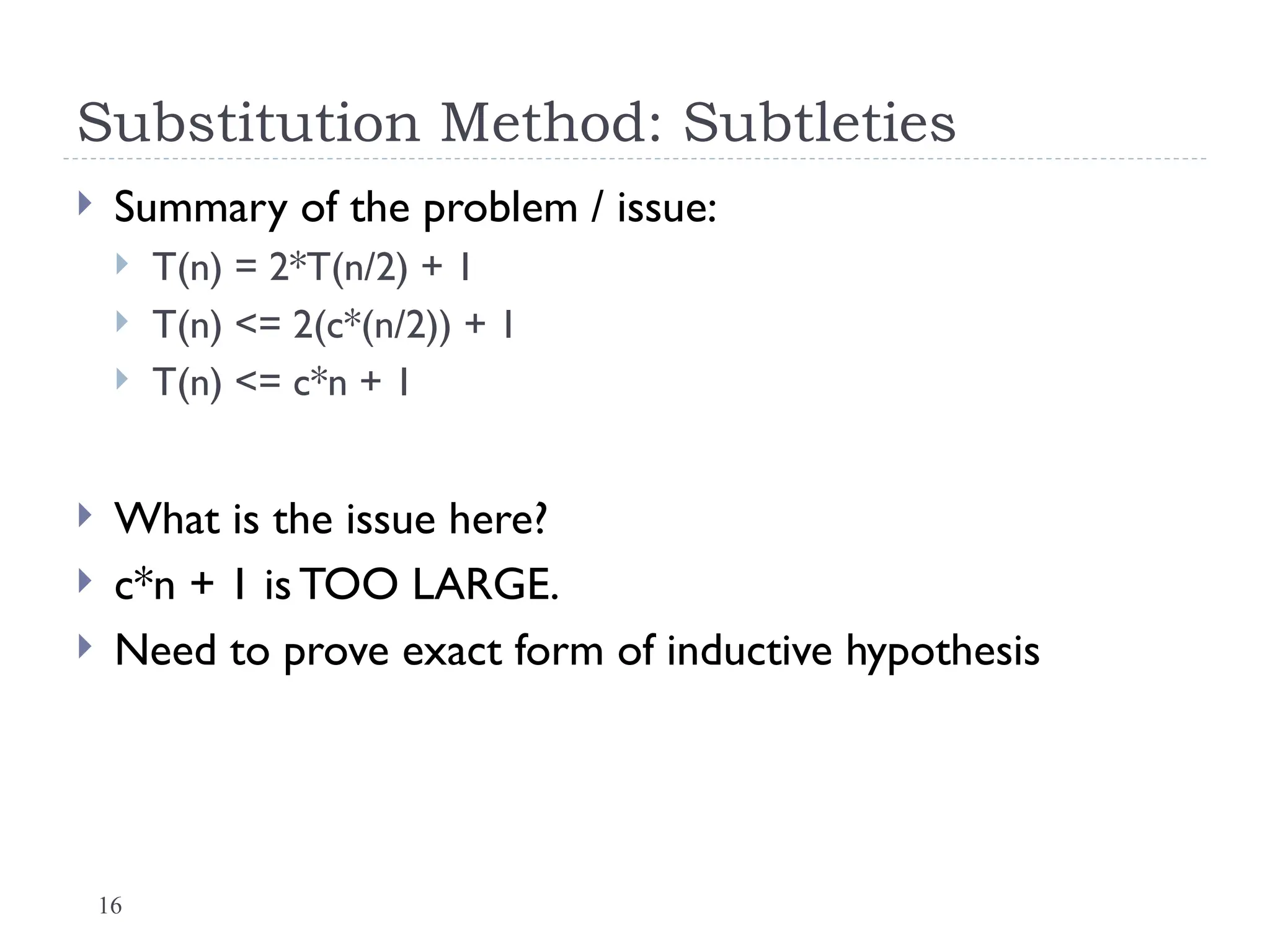 16
Substitution Method: Subtleties
 Summary of the problem / issue:
 T(n) = 2*T(n/2) + 1
 T(n) <= 2(c*(n/2)) + 1
 T(n) <= c*n + 1
 What is the issue here?
 c*n + 1 is TOO LARGE.
 Need to prove exact form of inductive hypothesis
 