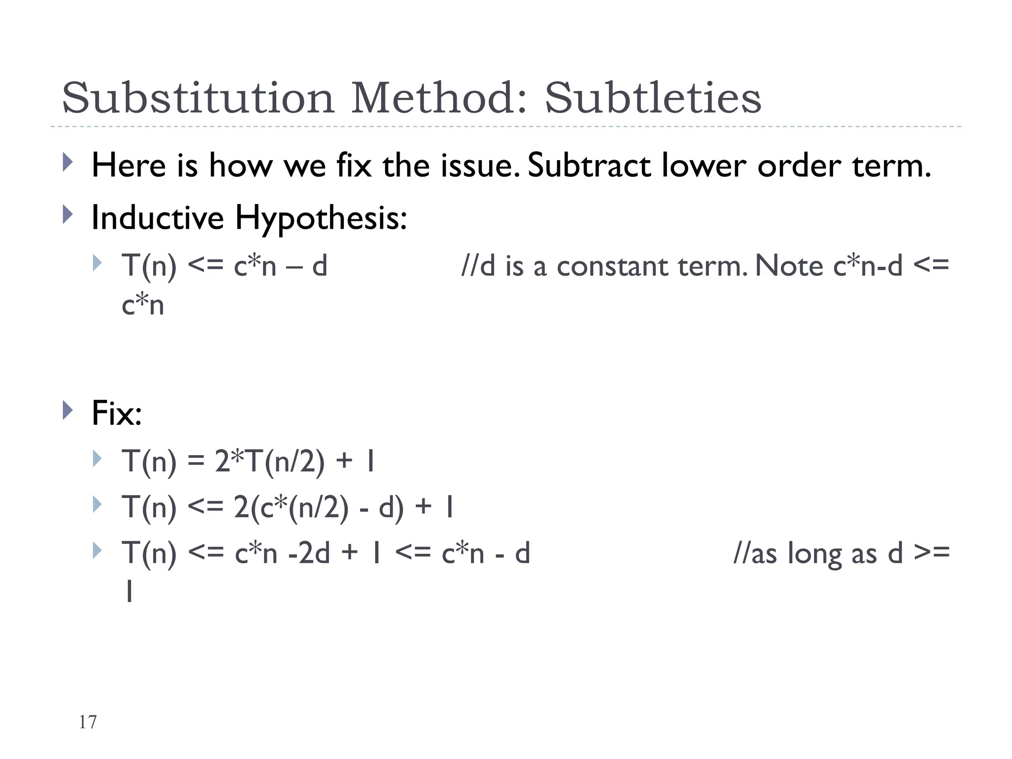 17
Substitution Method: Subtleties
 Here is how we fix the issue. Subtract lower order term.
 Inductive Hypothesis:
 T(n) <= c*n – d //d is a constant term. Note c*n-d <=
c*n
 Fix:
 T(n) = 2*T(n/2) + 1
 T(n) <= 2(c*(n/2) - d) + 1
 T(n) <= c*n -2d + 1 <= c*n - d //as long as d >=
1
 