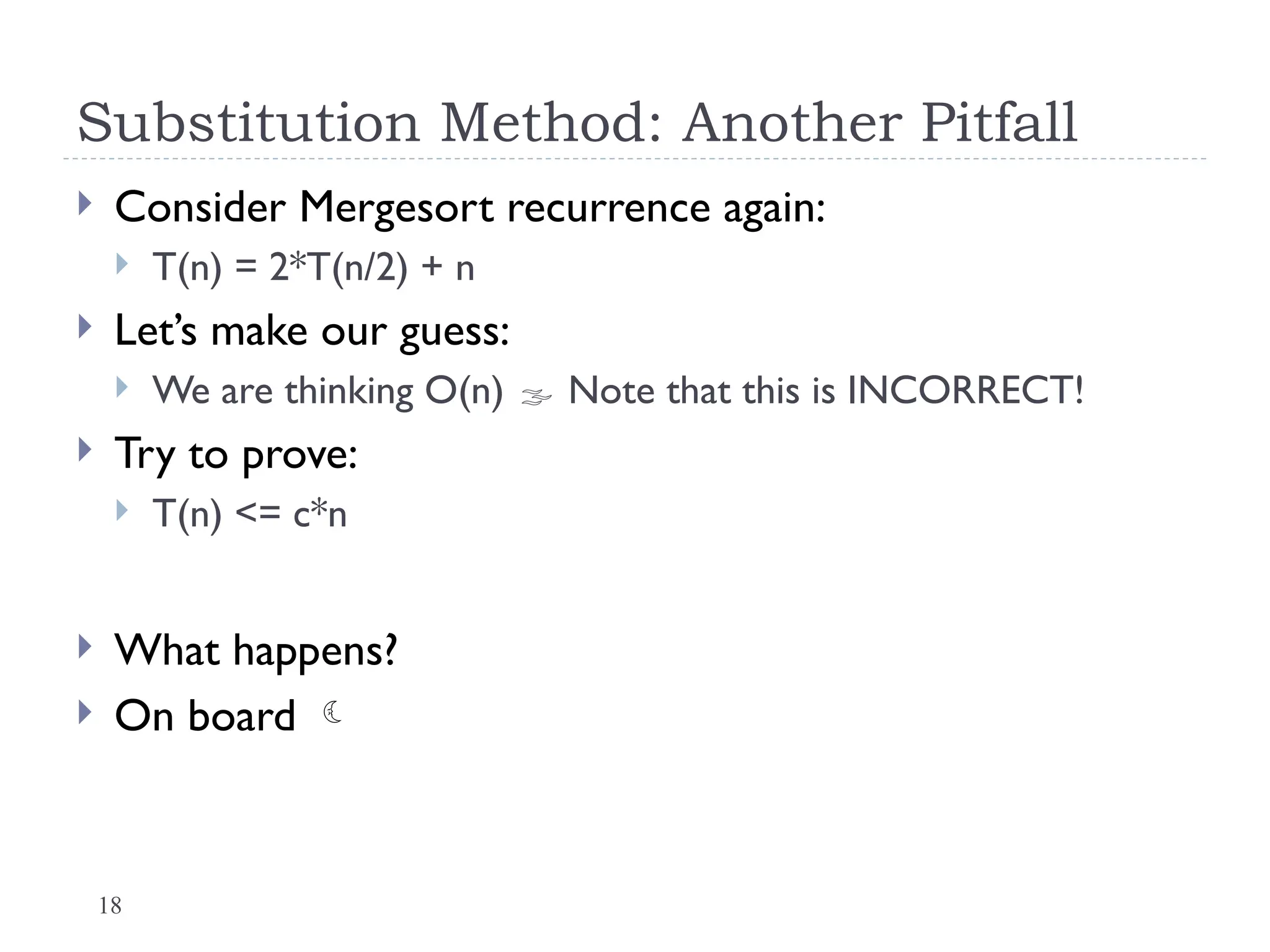 18
Substitution Method: Another Pitfall
 Consider Mergesort recurrence again:
 T(n) = 2*T(n/2) + n
 Let’s make our guess:
 We are thinking O(n)  Note that this is INCORRECT!
 Try to prove:
 T(n) <= c*n
 What happens?
 On board 
 