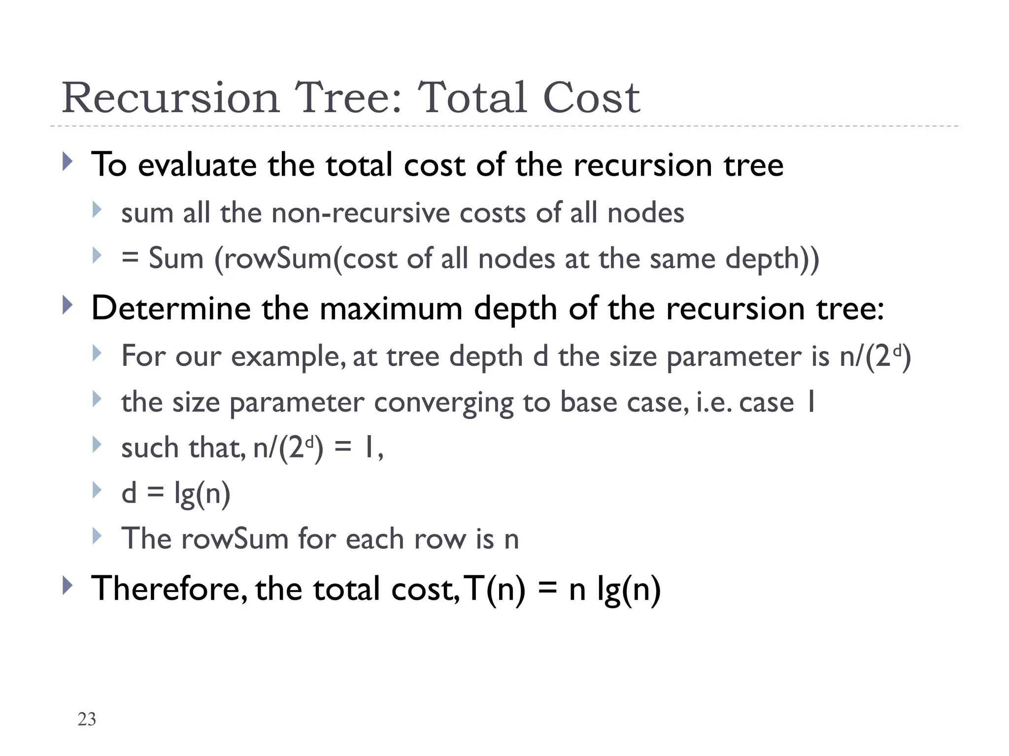 23
Recursion Tree: Total Cost
 To evaluate the total cost of the recursion tree
 sum all the non-recursive costs of all nodes
 = Sum (rowSum(cost of all nodes at the same depth))
 Determine the maximum depth of the recursion tree:
 For our example, at tree depth d the size parameter is n/(2d
)
 the size parameter converging to base case, i.e. case 1
 such that, n/(2d
) = 1,
 d = lg(n)
 The rowSum for each row is n
 Therefore, the total cost,T(n) = n lg(n)
 