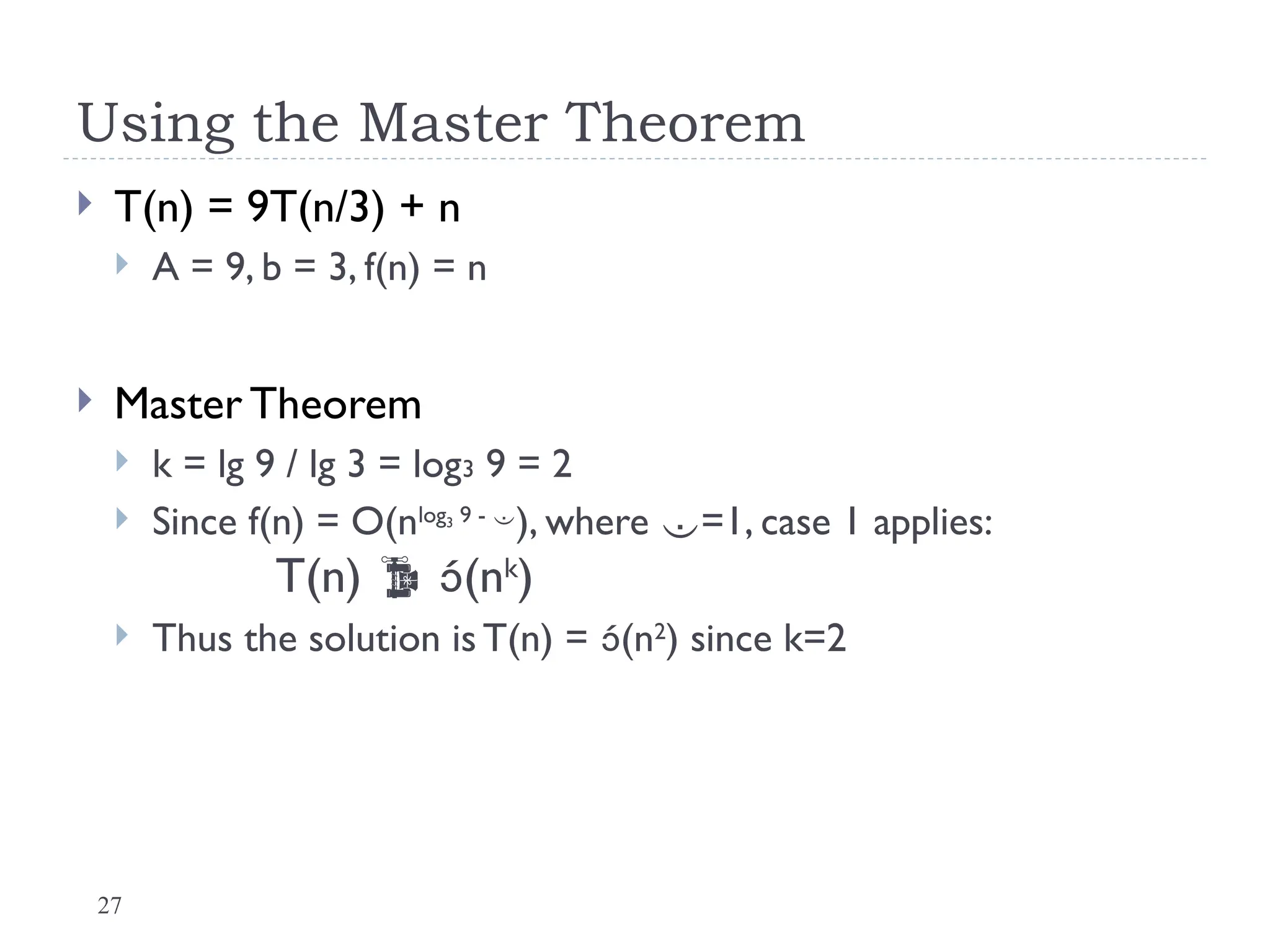 27
Using the Master Theorem
 T(n) = 9T(n/3) + n
 A = 9, b = 3, f(n) = n
 Master Theorem
 k = lg 9 / lg 3 = log3 9 = 2
 Since f(n) = O(nlog3 9 - 
), where =1, case 1 applies:
T(n)  (nk
)
 Thus the solution is T(n) = (n2
) since k=2
 