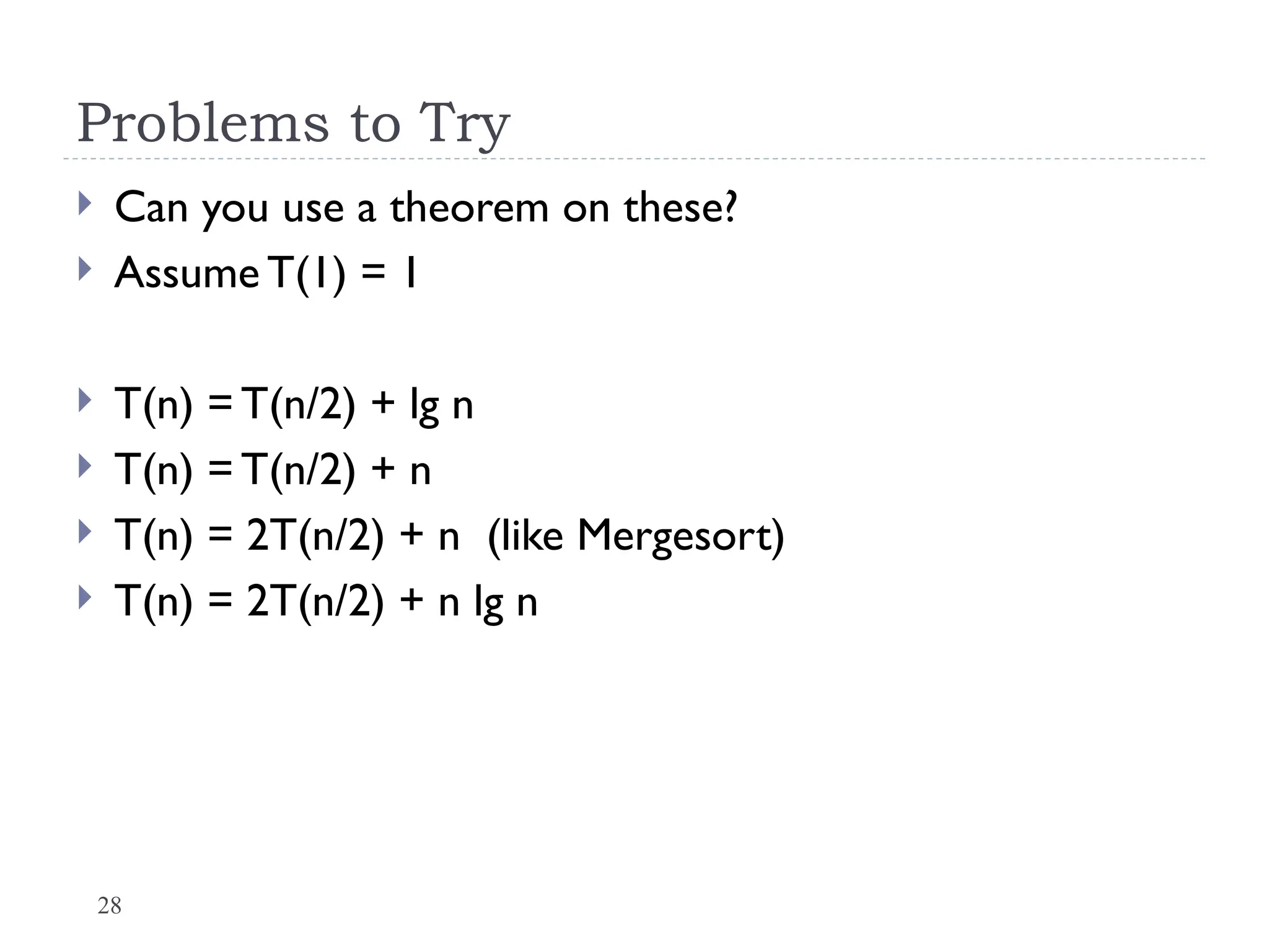 28
Problems to Try
 Can you use a theorem on these?
 Assume T(1) = 1
 T(n) = T(n/2) + lg n
 T(n) = T(n/2) + n
 T(n) = 2T(n/2) + n (like Mergesort)
 T(n) = 2T(n/2) + n lg n
 