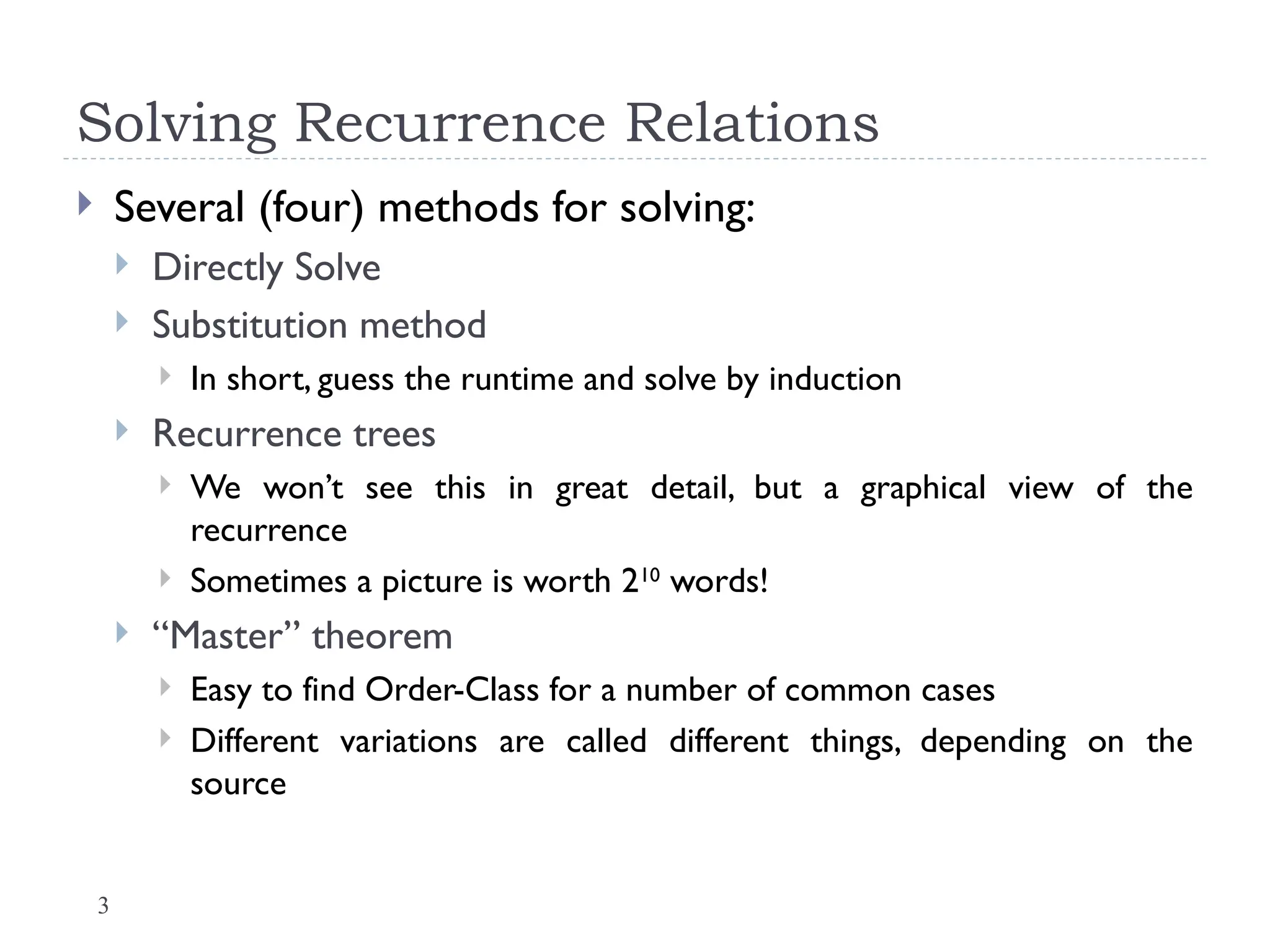 3
Solving Recurrence Relations
 Several (four) methods for solving:
 Directly Solve
 Substitution method
 In short, guess the runtime and solve by induction
 Recurrence trees
 We won’t see this in great detail, but a graphical view of the
recurrence
 Sometimes a picture is worth 210
words!
 “Master” theorem
 Easy to find Order-Class for a number of common cases
 Different variations are called different things, depending on the
source
 