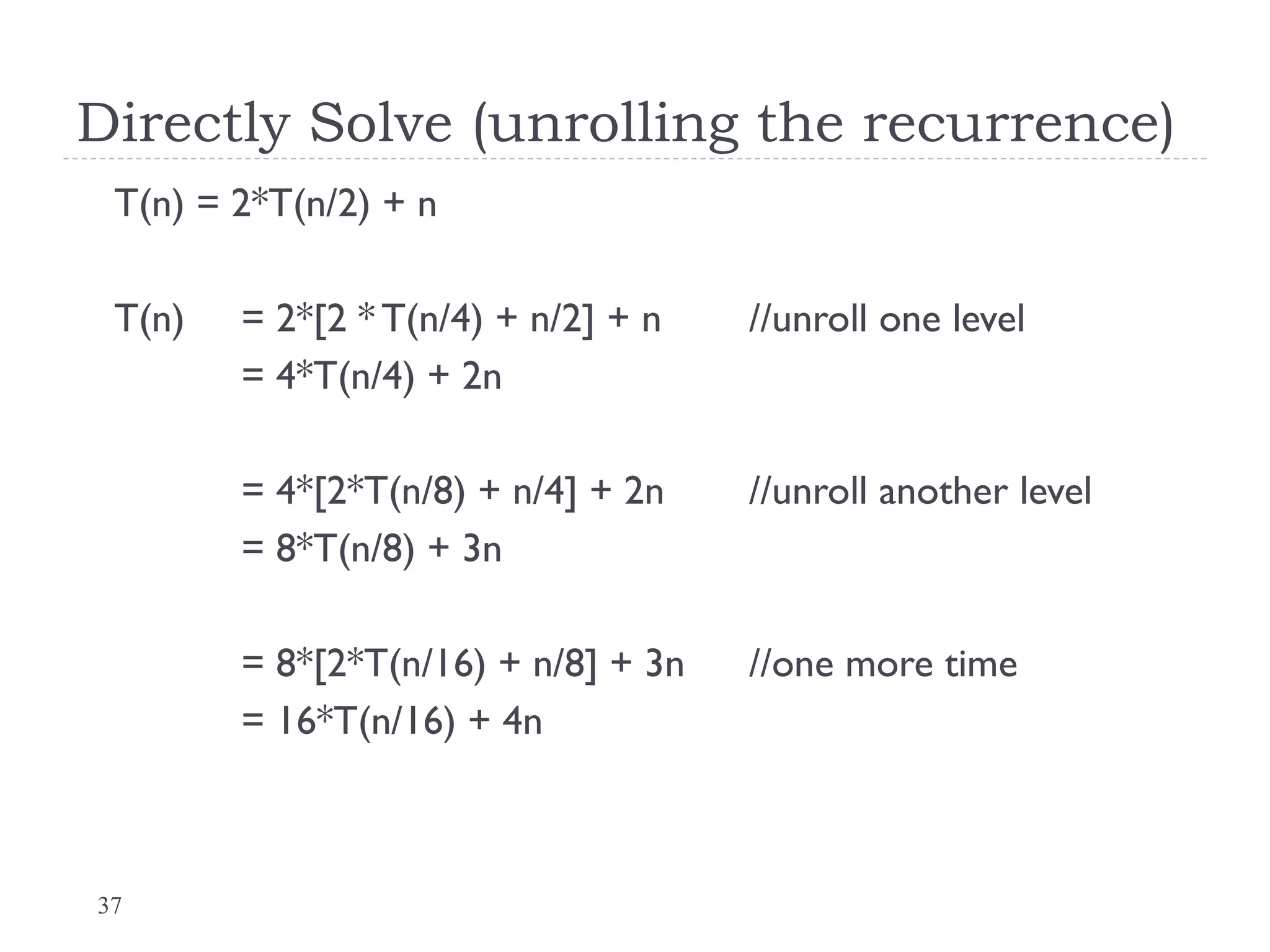 37
Directly Solve (unrolling the recurrence)
T(n) = 2*T(n/2) + n
T(n) = 2*[2 * T(n/4) + n/2] + n //unroll one level
= 4*T(n/4) + 2n
= 4*[2*T(n/8) + n/4] + 2n //unroll another level
= 8*T(n/8) + 3n
= 8*[2*T(n/16) + n/8] + 3n //one more time
= 16*T(n/16) + 4n
 