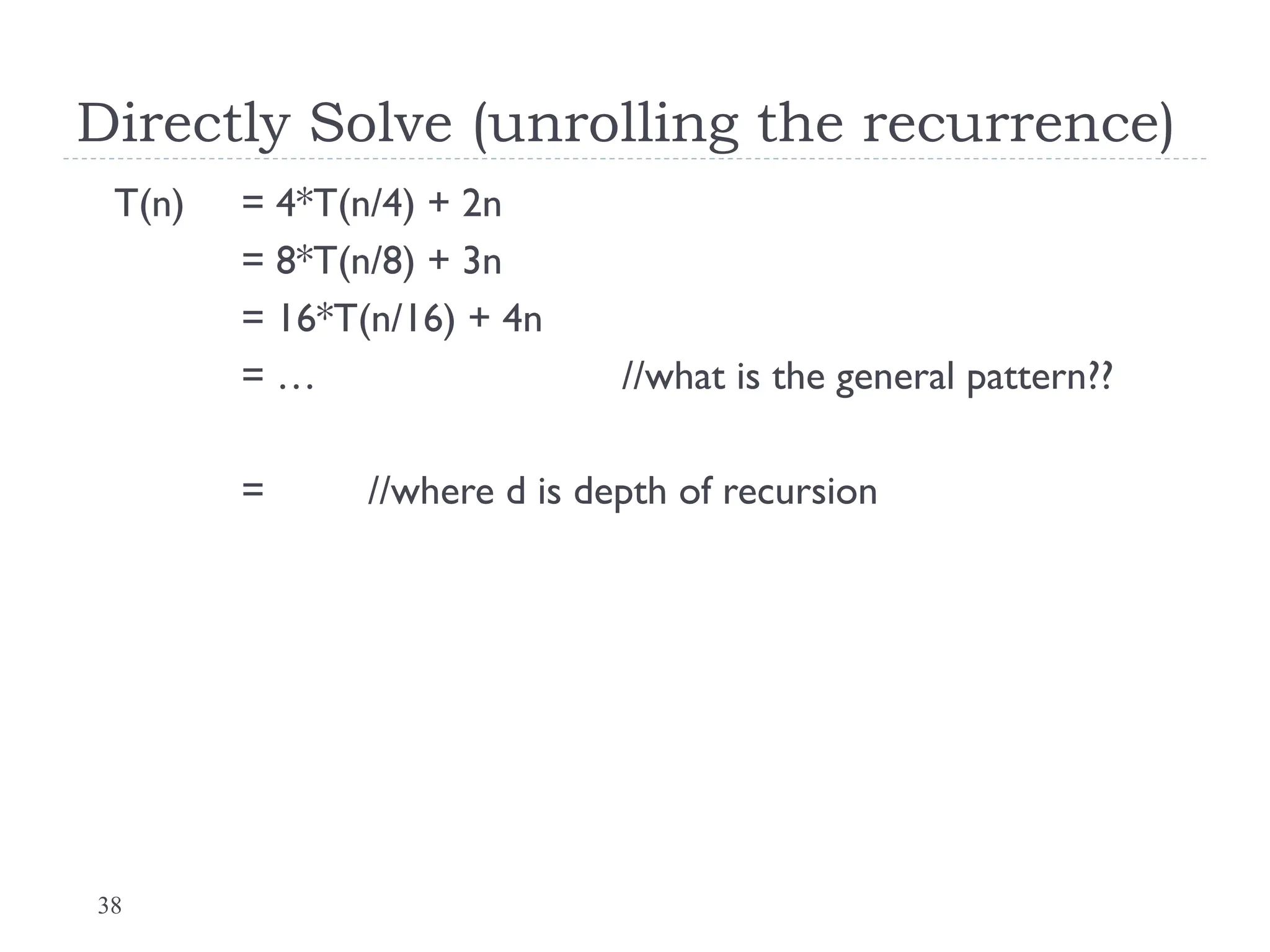 38
Directly Solve (unrolling the recurrence)
T(n) = 4*T(n/4) + 2n
= 8*T(n/8) + 3n
= 16*T(n/16) + 4n
= … //what is the general pattern??
= //where d is depth of recursion
 