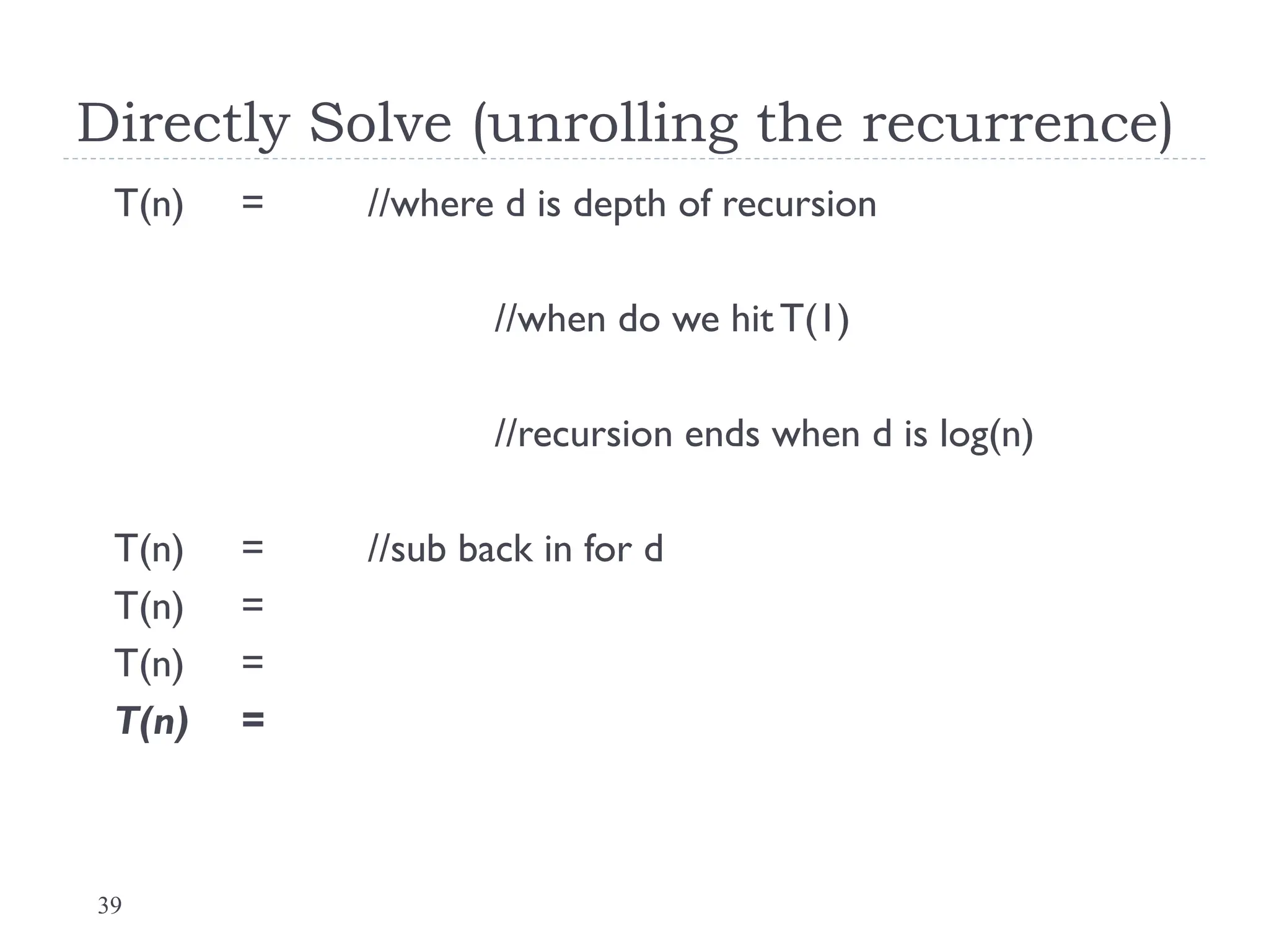39
Directly Solve (unrolling the recurrence)
T(n) = //where d is depth of recursion
//when do we hit T(1)
//recursion ends when d is log(n)
T(n) = //sub back in for d
T(n) =
T(n) =
T(n) =
 