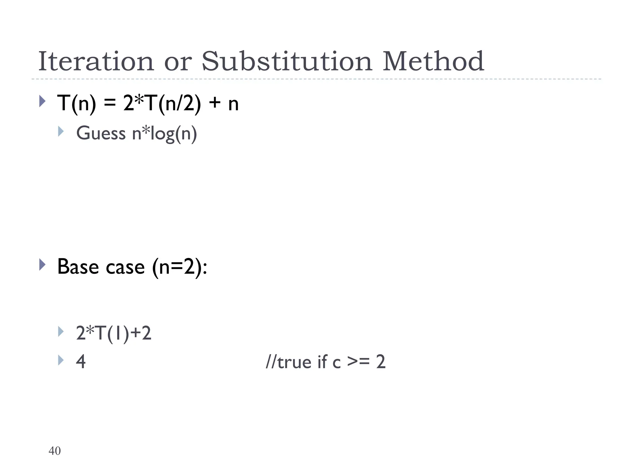 40
Iteration or Substitution Method
 T(n) = 2*T(n/2) + n
 Guess n*log(n)
 Base case (n=2):
 2*T(1)+2
 4 //true if c >= 2
 