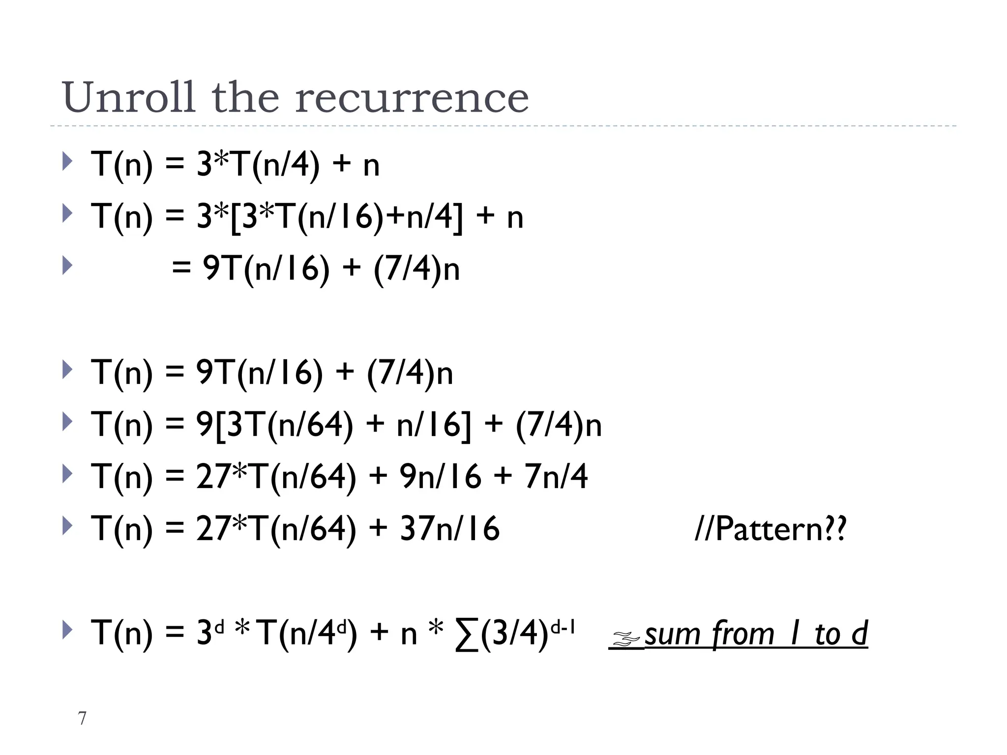 7
Unroll the recurrence
 T(n) = 3*T(n/4) + n
 T(n) = 3*[3*T(n/16)+n/4] + n
 = 9T(n/16) + (7/4)n
 T(n) = 9T(n/16) + (7/4)n
 T(n) = 9[3T(n/64) + n/16] + (7/4)n
 T(n) = 27*T(n/64) + 9n/16 + 7n/4
 T(n) = 27*T(n/64) + 37n/16 //Pattern??
 T(n) = 3d
* T(n/4d
) + n * ∑(3/4)d-1
sum from 1 to d
 