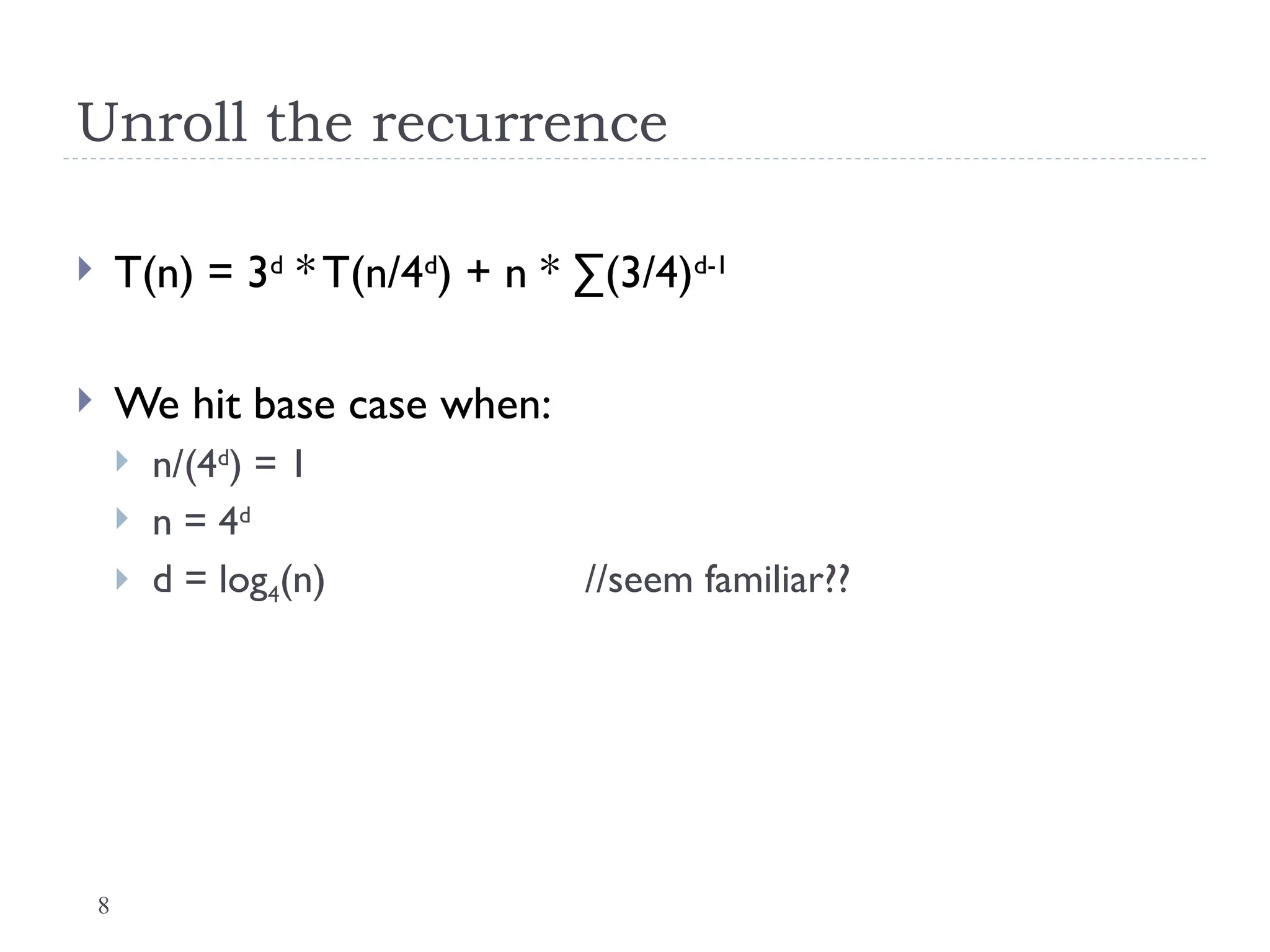 8
Unroll the recurrence
 T(n) = 3d
* T(n/4d
) + n * ∑(3/4)d-1
 We hit base case when:
 n/(4d
) = 1
 n = 4d
 d = log4(n) //seem familiar??
 