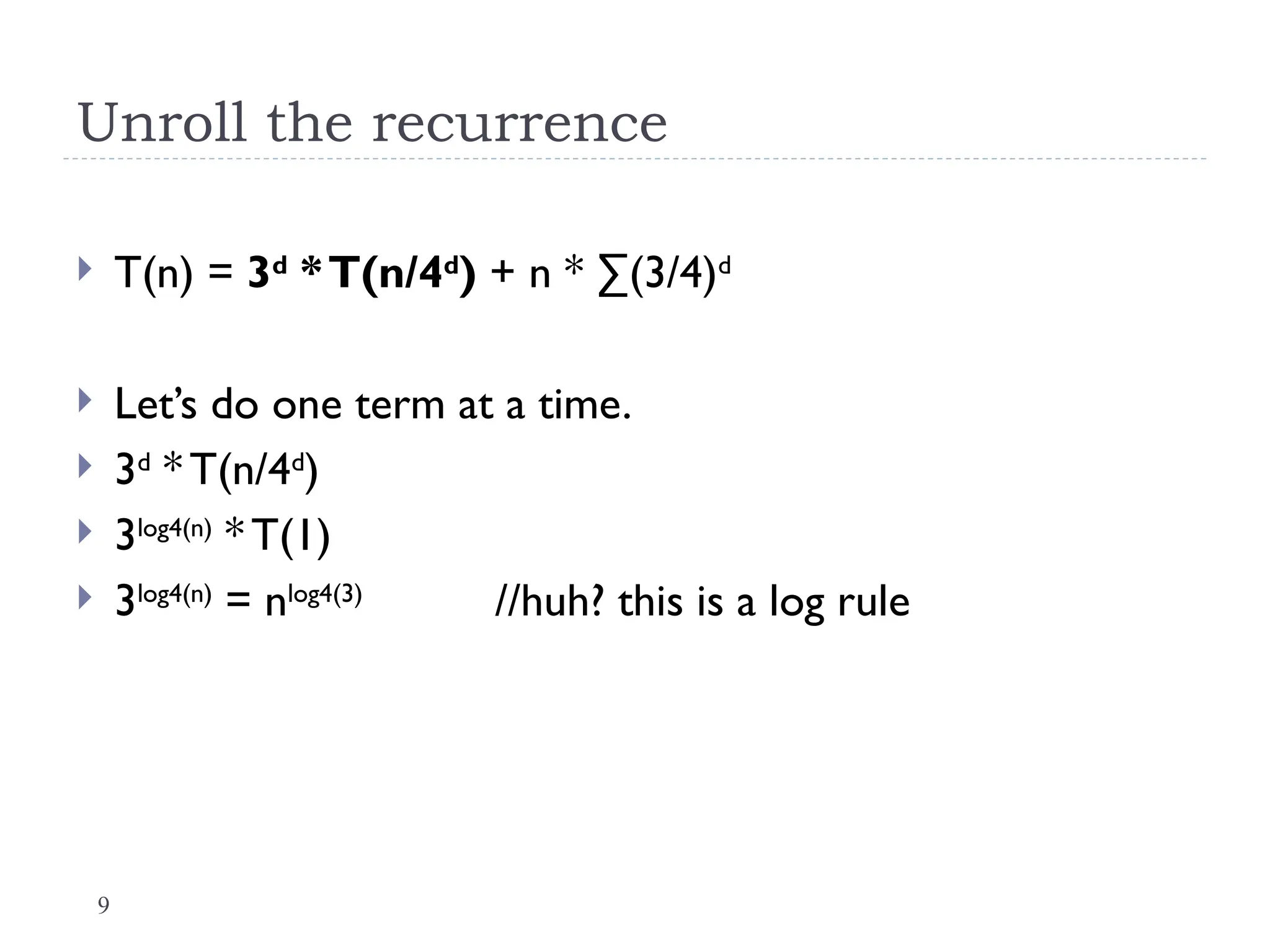 9
Unroll the recurrence
 T(n) = 3d
*T(n/4d
) + n * ∑(3/4)d
 Let’s do one term at a time.
 3d
* T(n/4d
)
 3log4(n)
* T(1)
 3log4(n)
= nlog4(3)
//huh? this is a log rule
 