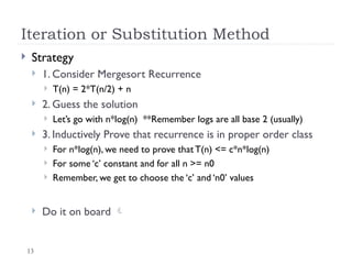 13
Iteration or Substitution Method
 Strategy
 1. Consider Mergesort Recurrence
 T(n) = 2*T(n/2) + n
 2. Guess the solution
 Let’s go with n*log(n) **Remember logs are all base 2 (usually)
 3. Inductively Prove that recurrence is in proper order class
 For n*log(n), we need to prove that T(n) <= c*n*log(n)
 For some ‘c’ constant and for all n >= n0
 Remember, we get to choose the ‘c’ and ‘n0’ values
 Do it on board 
 