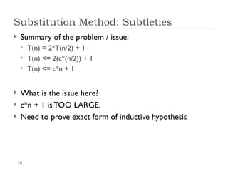 16
Substitution Method: Subtleties
 Summary of the problem / issue:
 T(n) = 2*T(n/2) + 1
 T(n) <= 2(c*(n/2)) + 1
 T(n) <= c*n + 1
 What is the issue here?
 c*n + 1 is TOO LARGE.
 Need to prove exact form of inductive hypothesis
 