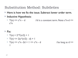 17
Substitution Method: Subtleties
 Here is how we fix the issue. Subtract lower order term.
 Inductive Hypothesis:
 T(n) <= c*n – d //d is a constant term. Note c*n-d <=
c*n
 Fix:
 T(n) = 2*T(n/2) + 1
 T(n) <= 2(c*(n/2) - d) + 1
 T(n) <= c*n -2d + 1 <= c*n - d //as long as d >=
1
 