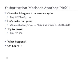 18
Substitution Method: Another Pitfall
 Consider Mergesort recurrence again:
 T(n) = 2*T(n/2) + n
 Let’s make our guess:
 We are thinking O(n)  Note that this is INCORRECT!
 Try to prove:
 T(n) <= c*n
 What happens?
 On board 
 
