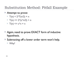 20
Substitution Method: Pitfall Example
 Attempt to prove:
 T(n) = 2*T(n/2) + n
 T(n) <= 2*(c*n/2) + n
 T(n) <= c*n + n
 Again, need to prove EXACT form of inductive
hypothesis.
 Subtracting off a lower order term won’t help.
 Why?
 