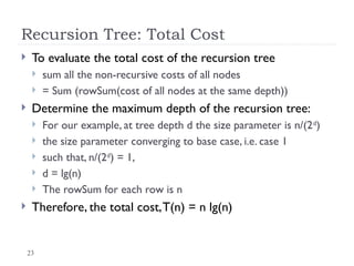 23
Recursion Tree: Total Cost
 To evaluate the total cost of the recursion tree
 sum all the non-recursive costs of all nodes
 = Sum (rowSum(cost of all nodes at the same depth))
 Determine the maximum depth of the recursion tree:
 For our example, at tree depth d the size parameter is n/(2d
)
 the size parameter converging to base case, i.e. case 1
 such that, n/(2d
) = 1,
 d = lg(n)
 The rowSum for each row is n
 Therefore, the total cost,T(n) = n lg(n)
 