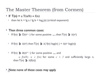 26
The Master Theorem (from Cormen)
 If T(n) = a T(n/b) + f(n)
 then let k = lg a / lg b = logb(a) (critical exponent)
 Then three common cases:
 If f(n)  O(nk-
) for some positive , then T(n)  (nk
)
 If f(n)  (nk
) then T(n)  ( f(n) log(n) ) = (nk
log(n))
 If f(n)  (nk+
) for some positive , and
a f(n/b) ≤ c f(n) for some c < 1 and sufficiently large n,
then T(n)  (f(n))
 Note: none of these cases may apply
 