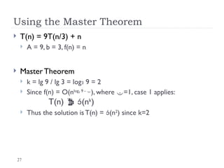 27
Using the Master Theorem
 T(n) = 9T(n/3) + n
 A = 9, b = 3, f(n) = n
 Master Theorem
 k = lg 9 / lg 3 = log3 9 = 2
 Since f(n) = O(nlog3 9 - 
), where =1, case 1 applies:
T(n)  (nk
)
 Thus the solution is T(n) = (n2
) since k=2
 