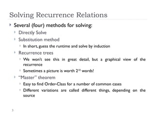 3
Solving Recurrence Relations
 Several (four) methods for solving:
 Directly Solve
 Substitution method
 In short, guess the runtime and solve by induction
 Recurrence trees
 We won’t see this in great detail, but a graphical view of the
recurrence
 Sometimes a picture is worth 210
words!
 “Master” theorem
 Easy to find Order-Class for a number of common cases
 Different variations are called different things, depending on the
source
 