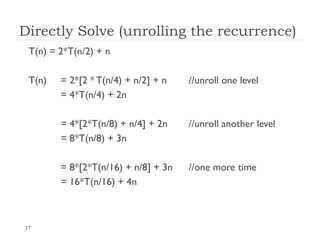 37
Directly Solve (unrolling the recurrence)
T(n) = 2*T(n/2) + n
T(n) = 2*[2 * T(n/4) + n/2] + n //unroll one level
= 4*T(n/4) + 2n
= 4*[2*T(n/8) + n/4] + 2n //unroll another level
= 8*T(n/8) + 3n
= 8*[2*T(n/16) + n/8] + 3n //one more time
= 16*T(n/16) + 4n
 