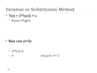 40
Iteration or Substitution Method
 T(n) = 2*T(n/2) + n
 Guess n*log(n)
 Base case (n=2):
 2*T(1)+2
 4 //true if c >= 2
 