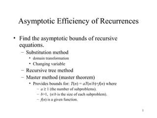 1
Asymptotic Efficiency of Recurrences
• Find the asymptotic bounds of recursive
equations.
– Substitution method
• domain transformation
• Changing variable
– Recursive tree method
– Master method (master theorem)
• Provides bounds for: T(n) = aT(n/b)+f(n) where
– a ≥ 1 (the number of subproblems).
– b>1, (n/b is the size of each subproblem).
– f(n) is a given function.
 