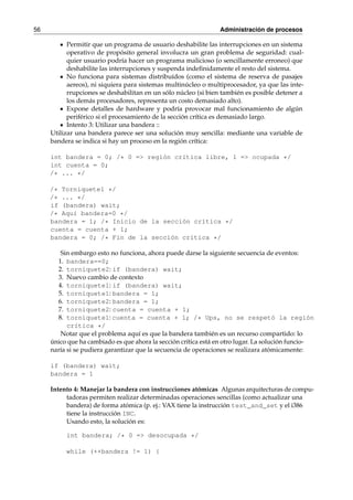 56 Administración de procesos 
Permitir que un programa de usuario deshabilite las interrupciones en un sistema 
operativo de propósito general involucra un gran problema de seguridad: cual-quier 
usuario podría hacer un programa malicioso (o sencillamente erroneo) que 
deshabilite las interrupciones y suspenda indefinidamente el resto del sistema. 
No funciona para sistemas distribuídos (como el sistema de reserva de pasajes 
aereos), ni siquiera para sistemas multinúcleo o multiprocesador, ya que las inte-rrupciones 
se deshabilitan en un sólo núcleo (si bien también es posible detener a 
los demás procesadores, representa un costo demasiado alto). 
Expone detalles de hardware y podría provocar mal funcionamiento de algún 
periférico si el procesamiento de la sección crítica es demasiado largo. 
Intento 3: Utilizar una bandera :: 
Utilizar una bandera parece ser una solución muy sencilla: mediante una variable de 
bandera se indica si hay un proceso en la región crítica: 
int bandera = 0; /* 0 => región crítica libre, 1 => ocupada */ 
int cuenta = 0; 
/* ... */ 
/* Torniquete1 */ 
/* ... */ 
if (bandera) wait; 
/* Aquí bandera=0 */ 
bandera = 1; /* Inicio de la sección crítica */ 
cuenta = cuenta + 1; 
bandera = 0; /* Fin de la sección crítica */ 
Sin embargo esto no funciona, ahora puede darse la siguiente secuencia de eventos: 
1. bandera==0; 
2. torniquete2: if (bandera) wait; 
3. Nuevo cambio de contexto 
4. torniquete1: if (bandera) wait; 
5. torniquete1: bandera = 1; 
6. torniquete2: bandera = 1; 
7. torniquete2: cuenta = cuenta + 1; 
8. torniquete1: cuenta = cuenta + 1; /* Ups, no se respetó la región 
crítica */ 
Notar que el problema aquí es que la bandera también es un recurso compartido: lo 
único que ha cambiado es que ahora la sección crítica está en otro lugar. La solución funcio-naría 
si se pudiera garantizar que la secuencia de operaciones se realizara atómicamente: 
if (bandera) wait; 
bandera = 1 
Intento 4: Manejar la bandera con instrucciones atómicas Algunas arquitecturas de compu-tadoras 
permiten realizar determinadas operaciones sencillas (como actualizar una 
bandera) de forma atómica (p. ej.: VAX tiene la instrucción test_and_set y el i386 
tiene la instrucción INC. 
Usando esto, la solución es: 
int bandera; /* 0 => desocupada */ 
while (++bandera != 1) { 
 