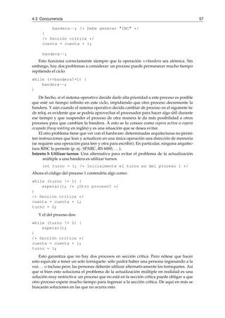 4.3 Concurrencia 57 
bandera--; /* Debe generar "INC" */ 
} 
/* Sección crítica */ 
cuenta = cuenta + 1; 
bandera--; 
Esto funciona correctamente siempre que la operación ++bandera sea atómica. Sin 
embargo, hay dos problemas a considerar: un proceso puede permanecer mucho tiempo 
repitiendo el ciclo: 
while (++bandera!=1) { 
bandera--; 
} 
De hecho, si el sistema operativo decide darle alta prioridad a este proceso es posible 
que esté un tiempo infinito en este ciclo, impidiendo que otro proceso decremente la 
bandera. Y aún cuando el sistema operativo decida cambiar de proceso en el siguiente tic 
de reloj, es evidente que se podría aprovechar el procesador para hacer algo útil durante 
ese tiempo y que suspender el proceso de otra manera le da más posibilidad a otros 
procesos para que cambien la bandera. A esto se lo conoce como espera activa o espera 
ocupada (busy waiting en inglés) y es una situación que se desea evitar. 
El otro problema tiene que ver con el hardware: determinadas arquitecturas no permi-ten 
instrucciones que lean y actualicen en una única operación una dirección de memoria 
(se requiere una operación para leer y otra para escribir). En particular, ninguna arquitec-tura 
RISC lo permite (p. ej.: SPARC, RS 6000, . . . ). 
Intento 5: Utilizar turnos Una alternativa para evitar el problema de la actualización 
múltiple a una bandera es utilizar turnos 
int turno = 1; /* Inicialmente el turno es del proceso 1 */ 
Ahora el código del proceso 1 contendría algo como: 
while (turno != 1) { 
esperar(); /* ¿Otro proceso? */ 
} 
/* Sección crítica */ 
cuenta = cuenta + 1; 
turno = 2; 
Y el del proceso dos: 
while (turno != 2) { 
esperar(); 
} 
/* Sección crítica */ 
cuenta = cuenta + 1; 
turno = 1; 
Esto garantiza que no hay dos procesos en sección crítica. Pero nótese que hacer 
esto equivale a tener un solo torniquete: sólo podrá haber una persona ingresando a la 
vez. . . o incluso peor, las personas deberán utilizar alternativamente los torniquetes. Así 
que si bien esto soluciona el problema de la actualización múltiple en realidad es una 
solución muy restrictiva: un proceso que no está en la sección crítica puede obligar a que 
otro proceso espere mucho tiempo para ingresar a la sección crítica. De aquí en más se 
buscarán soluciones en las que no ocurra esto. 
 
