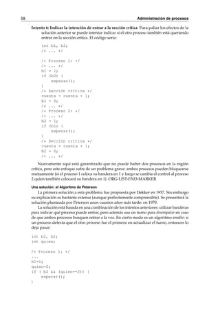 58 Administración de procesos 
Intento 6: Indicar la intención de entrar a la sección crítica Para paliar los efectos de la 
solución anterior se puede intentar indicar si el otro proceso también está queriendo 
entrar en la sección crítica. El código sería: 
int b1, b2; 
/* ... */ 
/* Proceso 1: */ 
/* ... */ 
b1 = 1; 
if (b2) { 
esperar(); 
} 
/* Sección crítica */ 
cuenta = cuenta + 1; 
b1 = 0; 
/* ... */ 
/* Proceso 2: */ 
/* ... */ 
b2 = 1; 
if (b1) { 
esperar(); 
} 
/* Sección crítica */ 
cuenta = cuenta + 1; 
b2 = 0; 
/* ... */ 
Nuevamente aquí está garantizado que no puede haber dos procesos en la región 
crítica, pero este enfoque sufre de un problema grave: ambos procesos pueden bloquearse 
mutuamente (si el proceso 1 coloca su bandera en 1 y luego se cambia el control al proceso 
2 quien también colocará su bandera en 1). ORG-LIST-END-MARKER 
Una solución: el Algoritmo de Peterson 
La primera solución a esta problema fue propuesta por Dekker en 1957. Sin embargo 
su explicación es bastante extensa (aunque perfectamente comprensible). Se presentará la 
solución planteada por Peterson unos cuantos años más tarde: en 1970. 
La solución está basada en una combinación de los intentos anteriores: utilizar banderas 
para indicar qué proceso puede entrar, pero además usa un turno para desempatar en caso 
de que ambos procesos busquen entrar a la vez. En cierto modo es un algoritmo amable: si 
un proceso detecta que el otro proceso fue el primero en actualizar el turno, entonces lo 
deja pasar: 
int b2, b2; 
int quien; 
/* Proceso 1: */ 
... 
b1=1; 
quien=2; 
if ( b2 && (quien==2)) { 
esperar(); 
} 
 