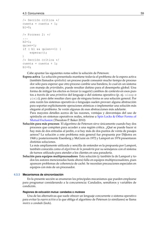 4.3 Concurrencia 59 
/* Sección crítica */ 
cuenta = cuenta + 1; 
b1=0; 
/* Proceso 2: */ 
... 
b2=1; 
quien=1; 
if ( b1 && quien==1) { 
esperar(); 
} 
/* Sección crítica */ 
cuenta = cuenta + 1; 
b1=0; 
Cabe apuntar las siguientes notas sobre la solución de Peterson: 
Espera activa La solución presentada mantiene todavía el problema de la espera activa 
(también llamados spinlocks): un proceso puede consumir mucho tiempo de procesa-dor 
sólo para esperar que otro proceso cambie una bandera, lo cual en un sistema 
con manejo de prioridades, puede resultar dañino para el desempeño global. Una 
forma de mitigar los efectos es forzar (o sugerir) cambios de contexto en esos pun-tos 
a través de una primitiva del lenguaje o del sistema operativo (p. ej.: sleep o 
yield), pero debe resultar claro que de ninguna forma es una solución general. Por 
esta razón los sistemas operativos o lenguajes suelen proveer alguna abstracción 
para soportar explícitamente operaciones atómicas o implementar una solución más 
elegante al problema. Se verán algunas de esas abstracciones más adelante. 
Para mayores detalles acerca de las razones, ventajas y desventajas del uso de 
spinlocks en sistemas operativos reales, referirse a Spin Locks & Other Forms of 
Mutual Exclusion (Theodore P. Baker 2010) 
Solución para más procesos El algoritmo de Peterson sirve únicamente cuando hay dos 
procesos que compiten para acceder a una región crítica. ¿Qué se puede hacer si 
hay más de dos entradas al jardín, o si hay más de dos puntos de venta de pasajes 
aereos? La solución a este problema más general fue propuesta por Dijkstra en 
1968 y posteriormente Eisenberg y McGuire en 1972 y Lamport en 1974 presentaron 
distintas soluciones. 
La más ampliamente utilizada y sencilla de entender es la propuesta por Lamport, 
también conocida como el algoritmo de la panadería por su semejanza con el sistema 
de turnos utilizado para atender a los clientes en una panadería. 
Solución para equipos multiprocesadores Esta solución (y también la de Lamport y to-dos 
los autores mencionadas hasta ahora) falla en equipos multiprocesadores, pues 
aparecen problemas de coherencia de caché. Se necesitan precauciones especiales en 
equipos con más de un procesador. 
4.3.3 Mecanismos de sincronización 
En la presente sección se enumeran los principales mecanismos que pueden emplearse 
para programar considerando a la concurrencia: Candados, semáforos y variables de 
condición. 
Regiones de exlcusión mutua: candados o mutexes 
Una de las alternativas que suele ofrecer un lenguaje concurrente o sistema operativo 
para evitar la espera activa a la que obliga el algoritmo de Peterson (o similiares) se llama 
mutex o candado (lock). 
 