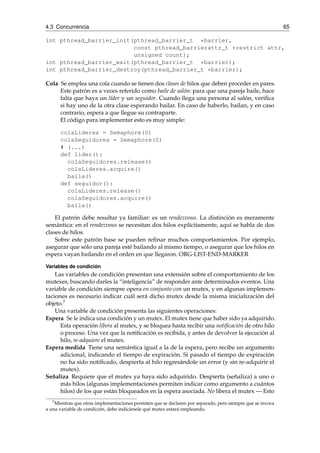 4.3 Concurrencia 65 
int pthread_barrier_init(pthread_barrier_t *barrier, 
const pthread_barrierattr_t *restrict attr, 
unsigned count); 
int pthread_barrier_wait(pthread_barrier_t *barrier); 
int pthread_barrier_destroy(pthread_barrier_t *barrier); 
Cola Se emplea una cola cuando se tienen dos clases de hilos que deben proceder en pares. 
Este patrón es a veces referido como baile de salón: para que una pareja baile, hace 
falta que haya un líder y un seguidor. Cuando llega una persona al salón, verifica 
si hay uno de la otra clase esperando bailar. En caso de haberlo, bailan, y en caso 
contrario, espera a que llegue su contraparte. 
El código para implementar esto es muy simple: 
colaLideres = Semaphore(0) 
colaSeguidores = Semaphore(0) 
# (...) 
def lider(): 
colaSeguidores.release() 
colaLideres.acquire() 
baila() 
def seguidor(): 
colaLideres.release() 
colaSeguidores.acquire() 
baila() 
El patrón debe resultar ya familiar: es un rendezvous. La distinción es meramente 
semántica: en el rendezvous se necesitan dos hilos explícitamente, aquí se habla de dos 
clases de hilos. 
Sobre este patrón base se pueden refinar muchos comportamientos. Por ejemplo, 
asegurar que sólo una pareja esté bailando al mismo tiempo, o asegurar que los hilos en 
espera vayan bailando en el orden en que llegaron. ORG-LIST-END-MARKER 
Variables de condición 
Las variables de condición presentan una extensión sobre el comportamiento de los 
mutexes, buscando darles la “inteligencia” de responder ante determinados eventos. Una 
variable de condición siempre opera en conjunto con un mutex, y en algunas implemen-taciones 
es necesario indicar cuál será dicho mutex desde la misma inicialización del 
objeto.7 
Una variable de condición presenta las siguientes operaciones: 
Espera Se le indica una condición y un mutex. El mutex tiene que haber sido ya adquirido. 
Esta operación libera al mutex, y se bloquea hasta recibir una notificación de otro hilo 
o proceso. Una vez que la notificación es recibida, y antes de devolver la ejecución al 
hilo, re-adquiere el mutex. 
Espera medida Tiene una semántica igual a la de la espera, pero recibe un argumento 
adicional, indicando el tiempo de expiración. Si pasado el tiempo de expiración 
no ha sido notificado, despierta al hilo regresándole un error (y sin re-adquirir el 
mutex). 
Señaliza Requiere que el mutex ya haya sido adquirido. Despierta (señaliza) a uno o 
más hilos (algunas implementaciones permiten indicar como argumento a cuántos 
hilos) de los que están bloqueados en la espera asociada. No libera el mutex — Esto 
7Mientras que otras implementaciones permiten que se declaren por separado, pero siempre que se invoca 
a una variable de condición, debe indicársele qué mutex estará empleando. 
 