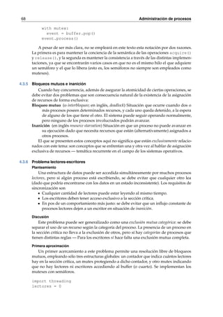 68 Administración de procesos 
with mutex: 
event = buffer.pop() 
event.process() 
A pesar de ser más clara, no se empleará en este texto esta notación por dos razones. 
La primera es para mantener la conciencia de la semántica de las operaciones acquire() 
y release(), y la segunda es mantener la consistencia a través de las distintas implemen-taciones, 
ya que se encontrarán varios casos en que no es el mismo hilo el que adquiere 
un semáforo y el que lo libera (esto es, los semáforos no siempre son empleados como 
mutexes). 
4.3.5 Bloqueos mutuos e inanición 
Cuando hay concurrencia, además de asegurar la atomicidad de ciertas operaciones, se 
debe evitar dos problemas que son consecuencia natural de la existencia de la asignación 
de recursos de forma exclusiva: 
Bloqueo mutuo (o interbloqueo; en inglés, deadlock) Situación que ocurre cuando dos o 
más procesos poseen determinados recursos, y cada uno queda detenido, a la espera 
de alguno de los que tiene el otro. El sistema puede seguir operando normalmente, 
pero ninguno de los procesos involucrados podrán avanzar. 
Inanición (en inglés resource starvation) Situación en que un proceso no puede avanzar en 
su ejecución dado que necesita recursos que están (alternativamente) asignados a 
otros procesos. 
El que se presenten estos conceptos aquí no significa que están exclusivamente relacio-nados 
con este tema: son conceptos que se enfrentan una y otra vez al hablar de asignación 
exclusiva de recursos — temática recurrente en el campo de los sistemas operativos. 
4.3.6 Problema lectores-escritores 
Planteamiento 
Una estructura de datos puede ser accedida simultáneamente por muchos procesos 
lectores, pero si algún proceso está escribiendo, se debe evitar que cualquier otro lea 
(dado que podría encontrarse con los datos en un estado inconsistente). Los requisitos de 
sincronización son 
Cualquier cantidad de lectores puede estar leyendo al mismo tiempo. 
Los escritores deben tener acceso exclusivo a la sección crítica. 
En pos de un comportamiento más justo: se debe evitar que un influjo constante de 
procesos lectores dejen a un escritor en situación de inanición. 
Discusión 
Este problema puede ser generalizado como una exclusión mutua categórica: se debe 
separar el uso de un recurso según la categoría del proceso. La presencia de un proceso en 
la sección crítica no lleva a la exclusión de otros, pero sí hay categorías de procesos que 
tienen distintas reglas— Para los escritores sí hace falta una exclusión mutua completa. 
Primera aproximación 
Un primer acercamiento a este problema permite una resolución libre de bloqueos 
mutuos, empleando sólo tres estructuras globales: un contador que indica cuántos lectores 
hay en la sección crítica, un mutex protegiendo a dicho contador, y otro mutex indicando 
que no hay lectores ni escritores accediendo al buffer (o cuarto). Se implementan los 
mutexes con semáforos. 
import threading 
lectores = 0 
 