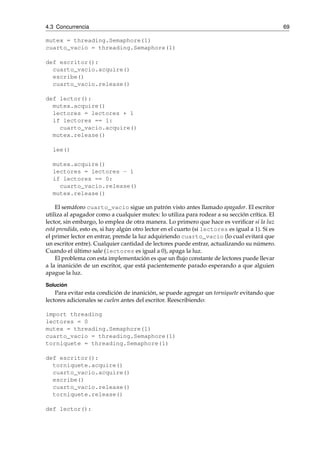 4.3 Concurrencia 69 
mutex = threading.Semaphore(1) 
cuarto_vacio = threading.Semaphore(1) 
def escritor(): 
cuarto_vacio.acquire() 
escribe() 
cuarto_vacio.release() 
def lector(): 
mutex.acquire() 
lectores = lectores + 1 
if lectores == 1: 
cuarto_vacio.acquire() 
mutex.release() 
lee() 
mutex.acquire() 
lectores = lectores - 1 
if lectores == 0: 
cuarto_vacio.release() 
mutex.release() 
El semáforo cuarto_vacio sigue un patrón visto antes llamado apagador. El escritor 
utiliza al apagador como a cualquier mutex: lo utiliza para rodear a su sección crítica. El 
lector, sin embargo, lo emplea de otra manera. Lo primero que hace es verificar si la luz 
está prendida, esto es, si hay algún otro lector en el cuarto (si lectores es igual a 1). Si es 
el primer lector en entrar, prende la luz adquiriendo cuarto_vacio (lo cual evitará que 
un escritor entre). Cualquier cantidad de lectores puede entrar, actualizando su número. 
Cuando el último sale (lectores es igual a 0), apaga la luz. 
El problema con esta implementación es que un flujo constante de lectores puede llevar 
a la inanición de un escritor, que está pacientemente parado esperando a que alguien 
apague la luz. 
Solución 
Para evitar esta condición de inanición, se puede agregar un torniquete evitando que 
lectores adicionales se cuelen antes del escritor. Reescribiendo: 
import threading 
lectores = 0 
mutex = threading.Semaphore(1) 
cuarto_vacio = threading.Semaphore(1) 
torniquete = threading.Semaphore(1) 
def escritor(): 
torniquete.acquire() 
cuarto_vacio.acquire() 
escribe() 
cuarto_vacio.release() 
torniquete.release() 
def lector(): 
 