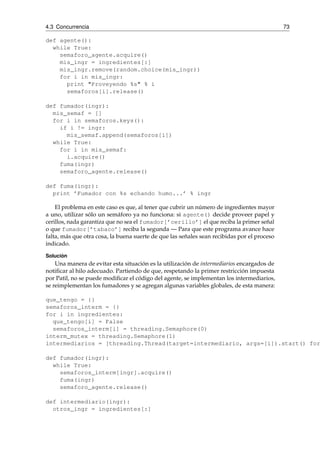4.3 Concurrencia 73 
def agente(): 
while True: 
semaforo_agente.acquire() 
mis_ingr = ingredientes[:] 
mis_ingr.remove(random.choice(mis_ingr)) 
for i in mis_ingr: 
print "Proveyendo %s" % i 
semaforos[i].release() 
def fumador(ingr): 
mis_semaf = [] 
for i in semaforos.keys(): 
if i != ingr: 
mis_semaf.append(semaforos[i]) 
while True: 
for i in mis_semaf: 
i.acquire() 
fuma(ingr) 
semaforo_agente.release() 
def fuma(ingr): 
print ’Fumador con %s echando humo...’ % ingr 
El problema en este caso es que, al tener que cubrir un número de ingredientes mayor 
a uno, utilizar sólo un semáforo ya no funciona: si agente() decide proveer papel y 
cerillos, nada garantiza que no sea el fumador[’cerillo’] el que reciba la primer señal 
o que fumador[’tabaco’] reciba la segunda — Para que este programa avance hace 
falta, más que otra cosa, la buena suerte de que las señales sean recibidas por el proceso 
indicado. 
Solución 
Una manera de evitar esta situación es la utilización de intermediarios encargados de 
notificar al hilo adecuado. Partiendo de que, respetando la primer restricción impuesta 
por Patil, no se puede modificar el código del agente, se implementan los intermediarios, 
se reimplementan los fumadores y se agregan algunas variables globales, de esta manera: 
que_tengo = {} 
semaforos_interm = {} 
for i in ingredientes: 
que_tengo[i] = False 
semaforos_interm[i] = threading.Semaphore(0) 
interm_mutex = threading.Semaphore(1) 
intermediarios = [threading.Thread(target=intermediario, args=[i]).start() for def fumador(ingr): 
while True: 
semaforos_interm[ingr].acquire() 
fuma(ingr) 
semaforo_agente.release() 
def intermediario(ingr): 
otros_ingr = ingredientes[:] 
 
